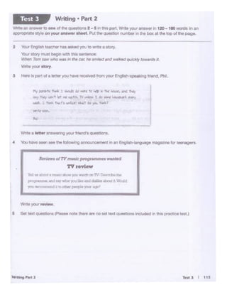 Tftll:J I t1S- ...... 1
Wote your .-w.
5 Set texi quecb0n$ ,,Seas. note there.,.. notet text Queatl<Jnl ir'IC*.lded 1n this practioe teat.)
pr~ e1r~ -vVd'.al YQ1 ~ ard dl&1b .~ 'L '•Vou!d
yoa1'1Cc:aGCrd a~ ocher~ yoaw Ai:pt:'1
Rf'l'iewso!TV muSl<'.pl"Of1Tlmm•1tnnttld
TV review
ltDUI «bca a cas: ,
Wnte a letter anSW'Glnfl9 your friend's quesuons.
• You have._ ... Ifie-ngannouncemen•"'"" Englllh-languoge magau>e for teenagers.
flltf p;.rbtt t.._ l tkL)l M ,.,.. to ... r "'k 1-o.i.•.""'- t~
*1.Y l"H.';'u:r.'t kt l'oC w•.-S. TV...,. 1 do <11W ~-..k """f
~-.1 ~- tt.t't~r· ~1 ~')O.M
2 bur Eng'ish teactw has asked you co write a story.
Yoor stoty l'T'IUst begin 'W<!h lhiS sentence;
Vihen Tom saw who was in the C1N; he srruled and walked qu;ckly towardsit.
Wnto your story.
3 i-- Is part o1 e in• rou M"" re<:G>vod f""11 'fOUI English-opeeklng1-.d, Phi.
WriteMare~ llO one of lheqUM·iontii 2-5 In Chit patt. Wr.11 your .newer 120-180 -Norttatn m
appmprl.tt• t.tyl• on your.,._., aheet Put 1tJe que11tk>n numt>tr In tnrt box •I the top ot the page.
Writing • Part 2Test 3
 