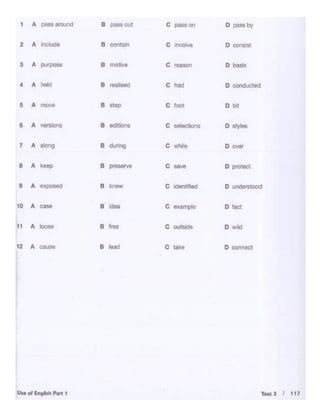 1 A
_.""''""' B pass out c -on D pusby
2 A Include B contain c n.f>ve D cono'lt
3 A IVJ)OSe B motive c- D baSls
4 A ~ B reell'4d c lw! D conducted
5 A move B step c'- Dbll
• A B edlt""1• c-.- D "Y'"t_.lli0f1S
7 A ~ B during c
- Dover
• A kMP 8 _... c
- D piottct
9 A e•:,; :llSed 8 knew c idei~1food D understood
10 A cue B l<klo c-·C)lo D tac1
11 A loose B troo c
- 0 wild
12 A ...... 8 l&ad c .... o connec1
 
