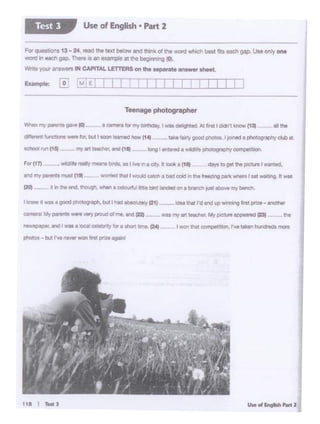 --1><r .. ,__1n1__ .
I won that competition, I've taken hundreds mon1
Oii tnmt I'd end vp winning fll'lt p(ltt • ano1htrI bWw ll dS I good": D'Wli.bl.A I Nia t I lll'y (2t)
For(17)
like'11tly good ph010I I totntd 1 photOQrtlptiy club at- U'C!Oa-lar .... , ,,.)
Teenage photographer
For~ 13 - 24 ,_ lhe ''""' bobw and think of the wonl whlell best fits each gap. Use only one
WOid in _, Oii). Thn IS *'•"""'lllO 81 lho begmong (0.
Write 'f04JIa ••tWS lH CAATAL LETTERS onthe Mper8lt enawtr ahffl.
Use of English• Part 2Test 3
all the
 