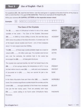 TettJ I 11t
FASCINATE
INCRE!laf
oo.w .iust the I• r..encr ~ Tht:ore ate problby ....,. more
IM) - e.aves ·~ 10 Dt •CUld under Clwulft.e'I Nalca
Maw!ai09
ti ~ ~ MOtlltans tnere .a three other f'32J - ~.rt.Ji.A
caves. One contail'ISrr.agi hfc;all crystalsshaped likeCA $ *""the
........
oc ic:e-cooled air to '31) __ lhey can .SU"YiYe tor ,_. • eew SURE
PRESENT
PROTECT
MEXICO
ot hot ~ neert>y, tti• tempetabn lit u-c. II It to
Tht CtYttOlt look cool Ind ic:e-lio:~ but dor'l't ti. ~ Out to the
1bt 1281 ol thooo~ cryslOls PfObOl)ly - •a -• of
- (27) :ze - r- 11QO Tiny.,__..,_
Ind. CJvtf' !ht Cll'Curiile. 8'rl itJl:"l'Wl'll hM~ ... It-. OIM NI•
~ the f28t __ of..._. gu:itit ttrucuira
d ~ largest netUl'lf ~ .._ found • one ol. hm mM9UreS
~ t 1m And~_,.. mar.t'W1SSOOkg
The fO) ~ state ol ~ is home to one ol the ...tural
...., idets of the world ... Thi cave Of the Crygmts._ 0. ,...ed
C2SI -- In 2000 b't' mnn o,t1ng e tuOf'lei, the ~ ._ about
350m below the Mfacl d ... NliCa Mountains n ............ ~ 170
The Cave of the Crystals
ForQ<JeOl""1• 25-34. ,_ lllO ltxibelow. UM lhe -.i g"""' In CllP'flWI a1 lho end of*""'• ol the Ira to
form 1""""1na1 r11ain lho~., u.. "mo line n....io en oxtmpi<! at 1ho '-"'"lQ 0).
Wnte youranswn IN CAPITAL LETTERS onthe ...,..t•answer 1h9et
Use of English • Part 3Test 3
 