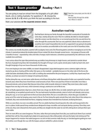 1 J I Tnl 1 fa..,, pridke
I WIS curious about 1ht ~gns tMt pointed aw11y UI) endiHS long dtJWWl)'Sto lln9lth~. •nd St4'rled lO woOOtt •bout
tMliW5 of ptopltt fivin9 thtff. But immtd~tefy tM thoughtof !Wint in tu<h a quite. '"'ot'pS.ct made myhe1u1s.in1'.1nd I
thoufh1 klng"9}y of my own l'W>u~ thousands o.fmilesaway.
If w.. ww. hoping to'" IOMtwlldllfr. we wtttn't dlQPPl)in1ed. Ufgt iCMIk..w'lgMoos were a c:omn1on s~ht as thf' wn
.Stlfltd 1090 dowt fttding off the rather thin grass on the rOl<bidt ... ptObibtybtQuse on the othtf side of the ftn<t$ the
ante Mdft1'tn .tnoiutf'fy au tht nictt stuff,so nothing tt" rtmaintd for chit poor k•~oos. Luckily they sc•ytd ~from
~so 11 IHU M ~en'I in danger of c111shin9 into them.
Fwthtr .aottglMw•y. we Mti IOMf' CJltlle drown who'dbeen drMMJ thttr am.thouunch of mlets ewer a pe1!0d of month'-
tow.tcts llm wMtt they kntw there'd beeo smal amounti of rain.Thtte Mff' just fivt of tltm to look-'lft« n101e thin a
tl'louilnd 11imih. Md we lffrnt that they just dro~ thfir CJ1tlt tOWJrds:wNf....., iC rjjnfd, They ntver knew what woukl
happtn fromOMdi)'to the ntx1, whkh setmed • StlM'19f.uN~ wt otift to~.
Thf.n we~ Appn»<htd •big town, where thtte w1s 1 h1i9f zoo.By tM tmt.wt tt.llly w1nttd to 9tt out of out CM and
do~ so wt pr11ked up and went In,Tht 100Ndm.ain.,. AUWJilin•nlf'nrlt:s.someolwlikh we'dahNdycome ~10Js
lloft,g the Wllf,towt wttt qu1tt kHn to find out mote 1bout dMm.Wt ww 1 aocod11t show, whtto thoy get aocodilft 10
j~ out ol mt Witff by Mn91119 some meat In the a11, f:•1 f1om b8tt tM quit( .,_mlk they toott w11en they're fas:taslttp on•
n"verblnk. lhty~t ttind0tmedInto tittc:t. snappino ae.ture-1 lhlt rtmindtd me ofal'lcifnt, terrifying dinosaurs,
Whfltwt wttt d'ltlt. two newcro<od!les a11lved. The twoMtults Md bffn fOWMI lnf1,11td In the wild. •n<l tronsporttd to tht
zoo in• p&lne, imide pcocill long woodtn boxti dnlgned to btp croc-odilircoot •nd quiet during 1jou1nqy, Ona they w...
at tM ZOQ, tl'lfy wttt 1tkistd into lhth 1>0nd. and they 1-an st11tght w.iothf wittf tocool ot(. sinking dOwn until just thtir t')'fl
wtft~
Theft wt' ~l otrto SH some k6nga1oos. This ~ne, rathtt th.tnjust~ iMM from afot. you could touch thtm Sf you Wjfttcf
and t.t their sof1fvtOn11<tU1ltyhtd11 baby in itJ ~I pouch.'*••littlt ~with just tht baby's till 1tld<in9 ovttThe
ketptf Npptntcf io mtnoon th.tt adult lu!ngaroos an kkkat thdr ~ tH'l/itfitf<tly, so I dtddcd against 9ttti1'19 too ner.1
thotmodwt, twn 1t1ou9h she was with the keep&J,aoo just sttt~ for• pholO l'IStNd.
TheKfM'l'Y MS inosdy dry pWtns, spone<Iwith tuatyp1us UffS 6nd •few tlowtfing plints KimfhOW mAnlOiA9 to survtvt tM
climate.It MtfnfdfUSI•bout th1 lon1lit)t pl•<• rd ev. wwted. W.dtow through wv.r.tl towns - 1iny 91oups of housts wit.I'!
a Nndful ot Storts- stpirared by miles ind miles of tmP'Y rOld in bKWttf, M>MtdmesputKtuated by the odd house on mt
~chicle heft .tnd th«t.
Australian road trip
DadMd bffn df"Mn9 °"'fMnitrthrough tM ~utlful counuyskte ofAush•1't for
iomt d•)'i. main tytlong ttMco.m. JMn ht iuddtftly dt<idtd wt ihould txpb•
what the Ktnef)'WH libint.nd~so~ rumfd awwy from the sta 11nd cff~fOt
mlltt through 1ht counttyNdl. o.ct wu vtry opt1mis1lc abou1 wh111n ldvtnture it
wouk:I be bu1 it w..sn' tong bffort tht rest of us suspe<ted it Wo'IS 9oin9 10 be prtny
dull not to ~lion uncomfortabk as th~ro..dswefe now full of hazardous holn.
~ Rc.t !he iutrucllons 11d h: Wt ol
!ht ltXI
RtJCIquietly ihroogh tilt wf"*
lcxl. Wtwtl is it about>
You are 9<*'9 10read an ex1rac1 from lhe biography of a 9111called
Sarah. who is "'"'hng Auslrolia. For qu•sllolS 1 - 8, choose the
ansWOt(A. B. C or D)which you 1hink fits bost according 10 the 1ox1.
Matt< your answers on the separate answer sheet.
Reading • Part 1Test 1 Exam practice
 