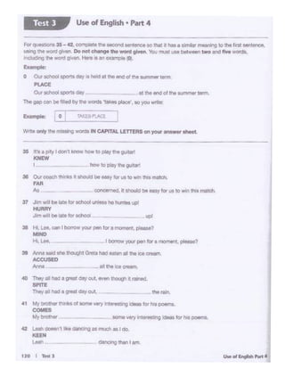 120 I Test J
40 Thfl'oil had I IY"'Jt GI)' out, _, ll'oolqi• -·
SPITE
Thoy oil ht<!a-· doy out ,,,. '""'·
41 Mybn)Ul« tM<<llot 000.. ""')' 11'.!W 9- lor ho poomo.
COMES
My brother - _IOfN: very inlei rJ '9 ldMS fat hiss poems.
42 Leah doesn't 'ike ~as much as I do.
KEEN
Leah.. dancSlg tllln I am.
Anna
39 Anna ...i llhe lhought G- l>Od ..,., 11 ttie a......,,
ACCUSED
~ I - your pen for a moment, pieaM?Hi. Lee.
38 HI. Lee, cenI bOl'rOWyourC*lfOf auouelt. ~?
MIND
37 J•m wil bo late tor OCOOOI..-11e i..- .,v.
HURRY
Jim 'I I be late for sc:hoOi..
38 01..1rcoecn think.s It ahOulcl be .-y forUI Ill') wtn ihil marcn
FAR
As coocen«J. r. Si'ICMJd oe wy for us to 'NWl U'lis motch.
35 ir1. ply 1-·· know how to ploy,,,.;.Jllr'
KNEW
Wr to only tho '1145lngwords IN CAPITAL LETTERS on yo<.r -- ohoel.
Exomple: '-: _o.._I __ ;A•"" "'-·
The gap can be filled by the woods 'tal<es place', so you write:
---- al the end of the SIA"IV'l'l8t term.
ForQuutonl 35-42. COi'•~ 1!'11MCOnd~WIOlIOrttetIthM,111mil1t mill)Mfng to the lll'Ot Nntence.
lllln<;lIM wold glV., Do nol chenge ""' - - """ - UM"-1- IWO- '"'-word$,
IOOIUd•ng !ho wO'd O'V"' - o$ an ev '""" 0.
Example:
o Our !ICllOOlSl)O!IO day• held at Ille ..,d""'.....,..ierm.
Pl.ACE
Our!ICllOOlsportsday
Use of English • Part 4Test l
 