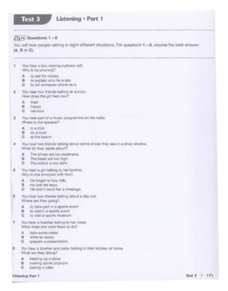 TettJ f 121
1 You twa- a boy malUf'lg a phOne cal.
't'hy ii M pt!Ol • ig?
A ~oa9lc for money
8 to ilJlplain why ri. • l!M
C tolel~~reneie
2 '1'btJ tiew iwe fner11:11 t.llling at tcllOol.
How do. o. gw1 1..inow1
A l•l'tld
B "°llPY
c """'°"'
3 '°""hNlr l*1 of a lTIUllCPfOQll'.,,.,. on '.he rfte'.to.
W'r-. !~the IPMkW1
A i'aclub
a on• bolll
C •tNbN<:h
4 ">u r.ar two f'*"!Je tatting abol.it IOm9 •hoee lhly ... in a thop wfndow-
'M'IT. clo ttlty agree al)IX.il?
A The slic:riM n too ~J)r!M.
B ThehMll ... loo t'iigf'I
C The cotour ill too dw'lic.
6 'tb.i helw • git! tjlong to "61' ~
'M'ly 'S the a :anoY"(i •IM'J hirn?
A i.. forgot to buy mtk.
B t<eloot tu keys.
C Lie (l(ln' send her a mei»age
6 You hear two friends taik_.-.gabout a day out~
...,.,_arethoygoong?
A IQ take part in a $fXWt1 ..,....
8 m wa!Cf'I ei 9C)Or'tSewnt
c to llWI • sportB lt"USllUtn
'1 YouNlr a teactw"tal(ing to hor ~.
'Milt does !lht Wll'l't !hem to do?
A i.~t torn. notH
8 w.'lt•.,,lllUV
c ,prepwe • ,,,....,.lltllOn
I Youn.ta btotl'ltr a1'd MPflr lalldng ., tNitr kitchen • horn.,
....,.,., ... ""' dOMQ?
A hMl•ng 14> o plu;a
B "*"'<! _ _,
c bo•lnQ • cako
u.•..,,.., l'Mt •
7.lSJOUHtiona 1 - 8
'tbu ¥'If' hear peopte tal'clng in eight different s1tuabo11$. For (JJ9Sbon.s 1 -8. choose the best answer
(.'. B 0<C).
Listening • Part 1Test l
 