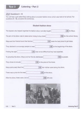 E 1.11 (10IW.AAer tno- ...-. - a lot or
There was a pnze fO' bie be:st.._ _.@:...11:.at tne show.
The)l c:nose"' -L
Mar• partlaAl1y lked lho ... : _.I_19'-horMotherWOAI during tht 6hOW.
li£In th<! price o• the ticket.
To ""'91M lht lMW, Maya and her -0.tritlu!ed '---- __ __,l..:.14;.i!to paople.
fMng 1horighl :~-----.1.l.;.•3:...was no< u dofficult•• they had expected.
They *·:led' lO eic::ourage peop.e to wear L =11 ~at the beginning of Iha $how.
11 weni theb18lptace togot kloaa.Mar•and hor-1...-.cl - ,..,_ r
The"'m or tho lhoW - to,_ """"money tobuy mote ~I Jii]..i....;1"-'ofor the ochool l•brary
The-""° heipe<I~ "1e 'ash>on show nonnally tauglltLI [~9lto Moya
Student fashion ahow
~a.--•-18
You wll - o g01c3ICI ~ tlllutlg about a s..-,1 lash""' show wh.ch was held at her school.FOi'
Oli1MliOnS9-18.c:o14)iete theserrt~.
Listening • Part 2Test 3
 