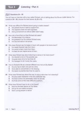 ti: •• , .... J
v Whet doll, Richardsayabout r&tt.1rn1ngtodance ., M home town?
A HorJendsto oo"" the poos1blycan
B Ho gooa •""Y tsne he has lime o1t.
C Ht .,,._. !o do It every '"'' ye&tS.
28 ._ Is Rdlard's frte as a dancerdiff~t nowhe's al C4lyBallet?
A Ht orty lllStD leomone part 011 tim.
B Hoos-to concentrateon hos dMClng.
C Ho - ., procllso leu than ho 1'9«1.,,
211 Whot ooes Rdllrd ""Y about the way he actS a,.,.. _, he Is dancing?
A He p1ayt -=Ii characterIn his own -.ar way
B Ho tneo re11'1ow h~personal ty when he -
c Ho froaoomeo4 tl1erotaocl<ffl<>J•t to P111om.
30 Whot ooa Rlc:llllld hOpa to CIO 1n lhe '""""?
A bewme tile best dancer at City BaJet
B MC ic> llil own ballolooml)My
C teocn )'Ol6IQ people to dance
211 Wtrf <loel Flichlfd 11y he keepa In toucll ...,111 people., h'9 homo town?
A HotWOds ~nancialholp from them.
B Ho.., .. t011em m<I'• from 1n.m.
C He ~ h9 can insporesome of tnem..
24 W'lal MIS c>l!laJlt tor Richard about going tD balet C11SS817
A His - tound n hard to ouppott Nm.
e The :eacJ.,a W8l'9 not well organi$ed.
C Dong-k u wf!l 14 t>ellfl Wl111'"t e.y.
25 ._ cld 1 lriond ~nd out that Rlc11ard dod bel<l!'I
A Ho -.O•o<llld .t by cl1MC8.
8 Ht gi zssedit by the clotnesR•c:flardW01l.
c Ho na told abovt It at sellool.
~· 0.-tlono 24- 30
Y<l<J w111 i-., """"owwilh a boy ca•od R>ChaRI, who IS 1lllk•ngebout h• llfo., o - -. For
qlJ0$11ons 24 - 30. c11oosethe b"1 .,...,..., ~ B"' C..
Ustening • Part 4Test 3
 
