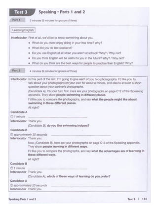 -l I us
~to A
"_.,.,1e1y20 "'°""ds
l11tettocutcw Thanit you.
Ilnteriocutor Jn this part of the test, rm goonv ec give each o! you two photogajllls. I'd ll<e yau to
talk about your photographs on)QM'O'tM'tfor about aminute, and also to 8!""$VW a ShOf1
question about yoor partJW's pl-iC)hs.
{CandidoteA/, It's yoor tum Int. Hore.,. your phoiographs on page C 12of the S1 · "II
Appendix. They ShOw,,...,,.. ······•io in dill-I places.
I'd like you to c..,.,.,,. the ptiologi"" ••.and say wll8t the poop,. mi!IM liko llbout
swimming In !MM dllforont .....,_
All right?
~teA
(!), ,,..,.,..
lntenocutor Thonkyou.
{CNl<!Klare 8/.do you IH<o -·•••iolndootl?
~B
(!) """"'"'""'"ly20 ·--· r Thank you.
Now. (Candld•te 81.hete.,. )OUr ~ on pago Ct 3 of the Spo1uong_,.itx.
They $h0w people IHmfno incllleront woyo
I'd like you to OOITlpOl'O tho pl10togi,...'ts.111d soy whet tM adv1nW90.,. ol lN'""'9 In
thoso dlflorent Woyl
All nght?
CendidatoB
Imonute
in- Tha11kyoo.
(Candidate A), whlcll of - ways of -.,,1ng doyoo P<Ofet?
lnte<locutor Flnot of all, we'd I•• to.,_ _twig tbout )'OU.
• Wilat do)'OU most tf1joy do6"9 Jn your 'roo ume? Why?
• What did yoo do last -
L
•Do yoo use Engl,.ti al all-yoo "'"'"at-? Why? I Why not?
• Do you th•nk Engi'Otl wil bo ....,.. to you " the Mure? Why? I Why not?
• What do yoo llllnk are the best ways lor peopl• to ll(aciise their Engllsh? Vtry'I
Speaking • Pans t and 2Test l
 