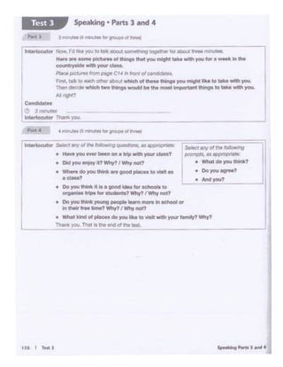 .......,.,,.,.....
• Andyou?
S.•tct ,,., or11» ,.,.,,.,rig
ptOrt'lpf'! R~ af)f)IOPl'lttt•:
• Whit do you think?
lntorlocutor Selectonyol U1efo41cwriQ qu.•~ ... _....,810:
• HaleY'O" ever~ on 1 trip With yourdue?
• Old you enjoy It? Why? I Why not?
• Where do you Uwnk.,.. good ptaces to 'tlltt ••
adass?
• Do you think it is a good idee for schools to
organiselripo for students?Why? I Why not?
• Do you lt*lik young peopl• ...-n more Jn school ex
in t.hetr tree time? Why? I Why not?
• What kind of pl•- do you 111<.o to lllalt wtth your family? Why?
TM1l< you. Thal Is Ule end of !ho tesl.
-- - --~
• Ooyou8Qt"M?
c..-te•
e 3 minvtes
lnlMlocutor Than« yoo
lntwtoou1or Now. I'd like )"OJ to talk aoout IOmllthl11Q t0gtlh1t ror about three ·W1U11&..
H.,. •re"°""' pie- of things thot youmight - Withyou for•_.,., tho
_...tty_ wtlh your claoa.
~ pJct.;·n lrompege C14 Intronto/cal)ddates.
F.rst, talk to eech other about which o1 ttM=Mthings you might Ike to taale with you
Then decodewhich lwc things would be the moet lml)Ortant INr'9s to tMo with you.
Mnght?
Speaking • Parts 3 and 4Test 3
 