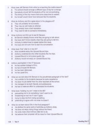 7 Whal dotl 'twlllang my.,,.,,.,,_,In line 667
A persuading me to do -Ing I don't wantto do
B tnreatenong to hu1 me~I don't ag~
C trying lo s:op "'" trom doong something
o pretonding to agroe with mewh«l hedoesn1
8 Whal do -... 1aom llbo<r. Enc in ~ final paragrapn?
A Ht dlalik,.lht _,. IOfla of actMtlao u Alltllony-.
B He dOMnot trlfJ'i doing II-Inga without hisfNlf1d
C He rarliy 00. ""'8! Ar111(lf1y tells him 10 do.
D He belie.MU- f)l()POSalwill be morefun 11an ~ 8c>ur<I.
8 What are we !old alnA Mr Benson in tne penul:imale po119181)11 ol the !$xt?
A He.ss.miar to hG- t>oeau"' ho lad<s •-""ca
B H• dotl l'ospb bot'er than the otherteachn at !ho-·
c Ht NNIQ8I to be bath "*1dly and profata<Onll.
0 Ht hM tOmPe In eflorl to llndertland his &!-
5 Anthony apok>g·- n lne 47 bec8USI
A he hat sool<en r«eld of Enc.
B ht hat 8MO)'Od Mr Berwon.
c ht has'-> <llloiwt
0 hehaS.-Er!c.
128 I Twt4
2 What do/V'ltY1ny aro Enc ~ about In tho pla)'grourd?
A Thoy will p<QlloOlyIle11J«; ... fll
B They moy •well mUe an 1tte~1
c They 11191<1Y- a bad Nl)Utabon.
D They need to Wt to-~ Immediately.
3 When Anthony IW1d Enc go to see Mr Benson,
A Mr Benson ar-iy lmowswhat they are gong to ta.,8bOUl
e theboys doo t .._ exactlywhat theyaregoing to tollhim.
c Anttlonyii cletermtlld toepoal<bef0te Enc -
o thebo11 are no111n '- to Man thecon'lfl.1tion.
4 w~does 'tlla1• "'• to "' n 3-41
A MostSI~ ll'fOI' Ult Upward Bound trips.
B Anthon)' ,..,.,.,_ wtry otherstudenta f-l<e the IJ1ClS.
C Upward Bord Isnol a poor-quality trip
0 Anthony W<>Jd nol ll'fOI'anUpwan:tBound !JiP.
1 Whal dOll J9'!- !Mk wllilt ht 19 1.. c111ng Ult man ltMOn?
A Tht sd10d - lllTangtt different type ol trip for adllnge.
B Somebody 9houl0 t.C the$ludentsoff f0< not CC11"60$8"i9.
C The hmong ol ir.e lnP means Iha! some class time ,. wasted.
0 He h1"'°"" ..- ,,..,... haV9 behaved li~e the sluden:s.
 