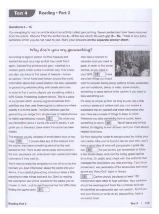 Test4 I 119
MIO~ a M0111e11t 10
CGlmidei wtwt you nted to
pack. In otd• lo foe 90me
cacnee.a!lrou:~ iyourGPS 12 Hett
are a lew !hngs you mlgn.t
want to conSlder laking a!Ong: walking tt.hoos, sunscrsen,
pen rid notebook, plenty of waler. some snacks,
somed'l•f'IQ10 left.,. bet11nd In the caches If you want to
Ulkt someching out.
tt'l IV1'y as llllT!ple .. tt'let. As long as you use a bttle
COtnniOn Hl'lH and behave well, you cen ensure a
••"9Sl!ifultnp for yotneH Md thOMI who come after
you_ Here ate 1 couple al things to keep •n mind;
'4'ifl!ICIW )'OU~ r•thlng ffom a cache, IOOVtl
something In retutn 13 l N81*' leaveany of that
behind. No~ la 9llWallowed, and you ITJAI alwa~·s__,_
Go tram betng till hunter to betng hunted by hlQtng your
OYMCICl'le. Altew you've fCU'ld 1181on your ow<'I, you'll
have a good Idea al what 'Mii g1yt people a great day
aut. f14 j IAs you do th•s, jull rememtw to follow
a few *"'Pit 1tepe, Md you'll be hldir.g greot caches
In no time. On publie llnd, Cheek wlm me autnority that
manages the land before you hide anything. If you're on
ptl'Valeland. nk pemhsaionof the landowner and never
lgno<e ""'! .._ OuO' algns"' fences.
I 1s I ICadlee -..10 be placed., 10.,.1150
metres from ltJCtl other la help With thiS Vour cot'lll't1ner
snoulO bt weotherptOOI. M~ thecontruner so d cart
he 1cten11nld as a geoeache 3fld not rubbish. And If Y'OU
Mid your friends or tomily dO try geoeachJng. have a
WOl1dlrh.t tlmel
,.__,
'b.1'1,_, to resist h :. , 40 r • to "' on on e 1~ cne
1101""" 11 )'Ol.l bMI , .. ,,......,.,about the C8Che rrto yo1
deMce. A a I geocacNng aa...m.ntakes alittle
......•io...- - ...... "'""St!ltt by nrading
L-. S Jl onWld °*"'t1CCWOS kJr 1t'lecache )'Oltw
~ '°hJne looll to Me'a"lyone Ns tlacl di'f.Qlltel
~ ..-.......,.fuL I
am n .rd then Me .,_ aigna;s to dtttr'm!l"ll wn...
elCllCdy ,11s.onft _.?h_ The GPS ~ ~ ror
-·io- rlflQO"""' ""'e!!oies In mob. photMS
IO"'llt'YiOPll ... -(9 I lao......,,.,.
pg Qormeban about a cm:he irito a GPS -..a.I ""'II
gudll you D) .. aact P'!IC8'*'-9 u. cache has bes1
-l>ll-uMly... ol- """""'...,.."' ...
__,10! , ""Y°'""''--
... cache. u.y mw'lt ~ betwd for ttie nut
pePtiOf" '°~ 1'hwellstllO some paper and a pencil 1n
in. box, tope,wsCM .-..- dowl in.,...... ana make
CGiW16U f dleywart to.
ol--· : •llO"l'Sbb __ .,_
h»>dlig&o~.DWa11111.iCJD ··•~Md
nwbd h apot on a map so 118 lhey could find II
tglllft. c "*IO~ geo -caftlg} Ba
modlm Ol""t w.ct'I WOfks I' I .,..._. W'a'f, Ths II hOW
,.,. ....,,.,. _ .. lf'Cl-ol ...,. .. _ -
- cact.s -whch ....... 2- ~ lro.n:I tl'.e YtCif'la
rlon'nawlabout a." exact locabcJfi has ~ ·~
to oeoca:::t • og"'*** ~ wdl Cfll!'t8ils and c!Ua&.
In onw to h a c:acne.players use sometning called a
GPS--•ioS>tsttml-Thls•epoece
Wh!f don't !fO<A try geocaching?
Que&tioeis9-15
'fou.,. P'O ID teed ., ..ncte about ilf1octMty c;:Ojlecf geocach1ng. Seven sentences have been removed
from Ille....-. 0-lrom lhe oent""""5 A-H tile one wtlleh fits each gap (9- 15). There Is one extm
88111~""10&wtuc:h yo1.1 do not need to use. Mark your answers on the aeparate answer aheet
Reading • Part 2Test 4
 