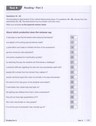 - 4 I tJI
ill cl not the 1ort of production they notmelty go :o?
the muse was tam llilr 10 many peopNi?
they did not l>tlVehigh expoctollont of II?
it Wilt better than 01hers they had Men to1
tilt extent of tho help given 1(1 tht students...,.-.!?
• pollllt>OI d11f..,ulty rtgotdlng Ill• cut .... WM •ICC """'Y - wttrl?
.,,, !)0""'1 preplll<ld lor It P6~oCulQlly qulckly'I
a Q1'9111 .tfort wa1 mode to molntallfl tho flow a« lhe pt'Oductlon?
Ont esoec;t OI th• •ctlng Wt'IS 50mtl11'nff weflk?
About Whichproduction doe• the revie_, MY
--------- --- - - -
0Uo1Uon1 1e- 30
vcu aie going to reao reviews of four echOOl <"ma~,.,..F0< .,,....,,. 19 -30 -from me
productlone {A - OJ Tile productions may tNo ·- moro thin onco.
Matk your nnswlWI on the MPlf'lt• an1wet ahM1
Reading • Part 3Test 4
 