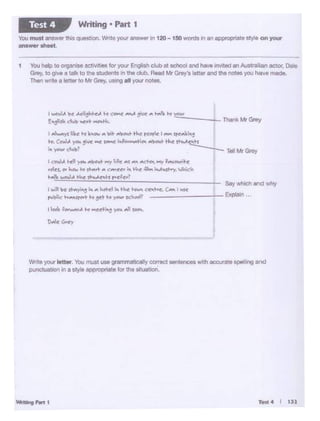Test 4 I 133.............
wra )Oii ietter_ 'ml.I must use ~leafty correct Nrtt~ wfth aocurat& spelHng and
.,..,...._ina Slyte •P!l'll!>18!8 f()( the 5"ua!lon.
I.al M ~';"'""~I"-~ t'CIWI c.'le't-i-c. CM I~
f'loK....~t-o ~Ny°"'"~?
Say v1hich and vhy
Explain ...
I C"N.t,t. ..,,.• .,._ "" ~ ,~ ...s NI M°+o'r, wt ffltV~t'I ..~
..Jn."""'-" ... ,..._.... c-~t!r ;._~it:~ lV~. J'-.ick
t..A~A~~t"-k,..itf~7
t ~~~~'°<Ah~~ yr1C. "'M~ k yie:__., _
E•io"' d....'o "'°.,.."""°""° ThankMrGrey
I ~ r.c k .•CJIW A-..1- _.,.,......~ rrot&f f ~ Sff11111it1=
...(..a.t ~ 'IYC-C ~ ~..~ .... """°"'..~ '""'4~'1
'• -c'<o~' --...::___ Tel Mr Grey
1 You help tootgZnSe actrv1t.es tor yo.x- English dub at 9Chool and ha._•., lnvrted anAus1rallan actor, Dale
Grey,to grve a Q6 to the students in the club. Read Mr Grey's letter and the notes you have made.
Then wrue a letter" to MrGrey, us.no al yoc.. notes.
Vou must MtwWlhls ctJ",bf", Wntt yoi.. ~ tn 120-150worde W'I en flW'OP'iot1 "tyle on YQUr
...... llhMl
Writing • Part 1Test 4
 