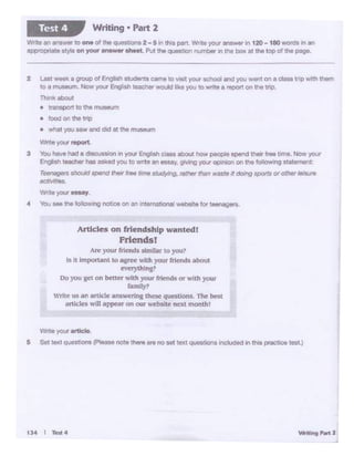 tJ.4 I Tell4
"""'" yout ordci.
a S.11ex1Q'*"""• jl>lee..,. .,.. u-""' "°oat 10•1 ~· k'icl.-d In thl• ~teat)
Articles on friend.ship wanted!
Friend.sf
Are your rn~ds stmllM toyou?
Is It important to agree -.i.lh your rriends about
ev'Cl)'thin g?
Do you get on better with your &tends or with your
family?
trite os an articlr answering these questions. 'The bc$t
articles will appear on our webstte next month!
2 ~ ,,_.. a groop of Engjish studet11S camo to v1Sit'f04ll school and you went on o ciass tnp wrth them
to a museum. Now your Englrsh taac:net would Ii'«! you to write a report on the tnp.
Thin'<aboul
• transport to th• tnuSEUTI
• food on the !Tip
• ltl&tyou saw and did at the rnU!'l«Jm
....,,..you,.port
3 'lb.I have Md ad"'"""°" In )'O<Jr Engl1.., cl- olJcut t._ p"°"'8 opond tnelr frel time.,_ yout
Enpl1'th "'8th« has asked you to ~t• an euay, gi....tngyotJr o,>ntQl'I on the fe)l'lc)w1rlq 1t11ernont
T~ lhO<Jld -nd ,,,.,,lrM ..,,. llludyifl'J, rtJ/tlef !hen w•te ft dolfl'J l1pOIU or orJW.....,,..
.tdMt••
W<>te you-y
4 You 1M the foZlo'winOl'OC.ieton an 1'!temationaweDMte for teeneg ...
~te.,, anh« toone of the quest.on&2-5 In ttw part. Write yoLr answ"'" In 120 -180 >NOn::I$ Wl an
appropMte sty4G Of1 you( answer theet. P1Jt the questton number Inthe box at the top of che pege.
Writing • Part 2Test4
 