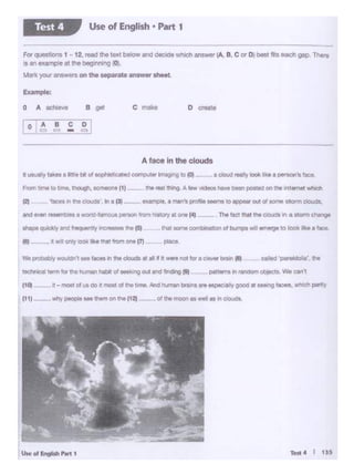 Test 4 I 135U..vl&l910hP ... t
111) - _why people- 1hlman h tt21
cm5od ·- 90lt', 1hl
1111-- rt wIf ooty lookliketr.at fromone (7) P'aCe-
-4'ic"ly and 1-.quontly .,,,..,..._ N 1111
.,.. • •n 11• CIOUdt' In • P)
A face in the clouds
o createB QOI0 A 8Cho0•e
Forquestions 1·12,IOOd thetox1 bolw-o..-.m1eh.,,.,..r(A, B, C"' Di_ lb_gap. lhero
·s Sl exa.--nple at the beginning (Oj.
M!f1l )'OUf answera on the Hp8ret• aneww llhMt.
--
Use of English • Part 1Test 4
 