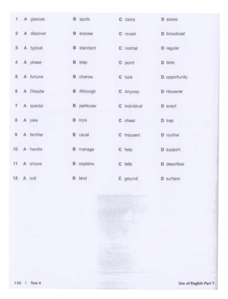 .......~-·
, A glonc• e spo11 c IOOkl o-
2 A _,,.., 8 expose c,..... 0-
3 A rypocal 8 sta~rd c nonnal D~
4 A phase B step c po.nt Dirne
5 A 1"'1llrl<! B chance c luck D OIJl)Ol11JnilY
I A Oesi>d• e AlthOUOh c Anyway D-
7 A
-"'"' B portlculor c ln<lividual D 1act
• A ~ 8 tnck c cl1oal D-
9 A fa- B usual c freq.- D,,,.,,,.
10 A
- B manage c help D-
11 A B explains c tells D ,_,,~shows
12 A
"" B land c gound D~
 