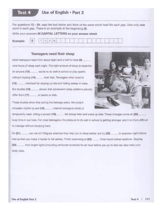 u.... '- .... ,
C24) tontCJr91tl.gh:s tlncludingcomputer scroens!) 'oran h(M.irbefor. you go 10 beid'*'atlO hetp )ICU'
_......
........... -.- ... 5'aY"'9
SoC21} __ CM we oo?~ exerci• may hep you 10sleep bft•er,bol llY '22) _ IO 1 ¢&E! fl9it befcn
bed as ttlill C8' nWle c lwder to fall as1eep f"nlsh exercising at t~
• busy time 11'1ow ..__. For mosa teenagers. the presSl.n to do wet In 9ChOOI Is geMng SZl'Or'IO". ..o 4 a men dil'6a.tt
.,....._ _ fallasleep later and waKe t.c> liattw Tbele a. gas COf"ll:et C20I-IWt........•,,, teW'...,~a person {19)
~ m.o. show that durmg me teenage years. the body's
u.......,.•/ty.N": ~ 90t't (18J-- tntemsl blologlcal dock) tS
a.4c5t tem a s nwi """' aboUt eight and a half to mQ(9 (0)
,.. hows of a(eep eectt night. The nght amount of Ye&P 11 essenUM
b ~ (13t wants to do Wi •school or play sport$
tl'llhOUI ir.oi:wv (141- their feel T981'1agera often used to
(15) O"dlCA8d tor sta)'W191.41 ate Bl'ld felling asleep in class.
BA Adil (11f - -1itOWl'Ithlll ldoleeotrll sleep patternsactually
Teenagers need their sleep
Example: [o
fot QI 1': • 13 ~ 24. t9ld hll text below and th6nk of the word wh~h belt ftts ead1 gap_ U• orly one
~ In Md'I gap_ There ts an example at the beginning (0).
'Nr'le )QM' AtW'oW"'S fN CAPfTAL LETTERS on your an&wef sheet.
Use of English• Part 2Test 4
 