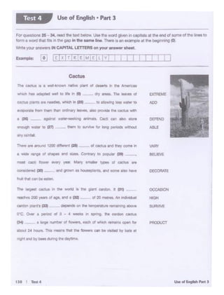 PROOUCT
SURVIVE
HIGH
OCCASION
DECORATE
VAr<f
BEUl:VE
l)[FEND
AlllE
EJCTR[ME
ADO
IJI I T11t4
catdon plant'&t33l - oepad$ on h lilll•C*..,. ltll'Nl'*"O eecve
O'°C. Ovw a perlOd of 3 - • .,.... In SCIMlJ. ~ CMlon cactus
(34) _ 1large number of "°""'"'- tar:l'I d whld'I tema1ns open ror
flOOUI 24 hOUfl.,Thl8 mean& 1Nil the ~ Ca' be 15,l«i by bats 11
nog"< Ind by - di.mg Int Clly00'8.
reaches 200 years ol age, and a C32t-
and growrt at t"O' I 6. tnd tome 8.90 have
a wide range ol - and - eo-.rv, IO - (29) - -·
m05I. ceetl l!oww fN9f'1 )'Uf- .....,,. ttnlllr t)'l)M ~ cactus are
1Y111pcrat• from thtm tfar Otdl!wy ......_ *> P'OYIOl lhe eac:i...e with
• C26t - -· agllnS1 ~ .,.,,.... ~ C9'l .-0 etor.
enough watt!' to (27') - -- 1IWT'I to _,... tot b"Q perlOdt W!lhOu'I
wryrainfall
~....,fhe'8tv••of
to ~ ... v.a~.,. to
whk:h 1'14fl 1dapt«:I Wfll IO !"- Ir fCll
Cft(;tu1 pllntt •~ nttdlM. wtlictl " CMt
Cactus
Ex•mple: [OJ
For questlQno 25 ~ 34, read tho le1tt -· UM tho word given in capitols at the 8"d of...,,. o1 Ille - to
form• WOtd that frts In the gap in the .. me lne There IS en enmplea1 the beglMinQ ~~
Wnteyour •nswersIN CAPITAL LETTERSon yotr anaw.r ~t.
Use of English• Part 3Test 4
 