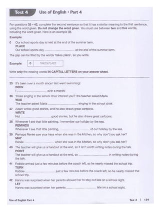 r-4 I 139U..of~-·
-··-- __ late on a school ntgnLHanna 'A'8S surprised when her parents -
37 Adllfl"Iv.·1.t~1 good $lorlea,•rd he eito drow1groatcartoons.
WRITE
Nol • QOOd 1tON11, t>vt he ollO <nw1 grNt canoons.
38 ~ I ... tMt 111111 pn nt•ng, I """ember our holiday Oy tile "'L
REMINDS
Whlnl'.w I '" th.at I ttle painttng. of oor holldcy by the 1e11
38 Pe<hapO R.,,.. oow _.. ••r•~n shewas 10 the krtehotl, so why don't you ask her?
MAY
R°"'"' _ when oho was In the kllci1en, se why don't you ask hl!f?
..0 The teactler .,..,,, grve us a handOut at tt~ Md, eo It Isn't wonh writing no1e1 dunng the truk.
POINT
The teacher will give 1.1$ a handout at tile end, so 'n Wf'ltlng notes during
tile talk.
4t AobOte ~Just a few m1n...Ces before tile coach left,so h& nearly missed the school trip.
nJRN
Robbte _just a Mw minutes b8forethe coachleft. so he nearlymissed the
school trip.
42 Hanna was surpnsed when her parents allowed her to stay out late on a school night.
LET
over emonth!
38 OoM wg1ng '"the - choorlnterootyour the t- otked Mltla.
WAS
l'>o toec"9t osked Mar"
35 1t'a ~°"..,.a month •nct 1 IMt went sw1mmtt1gl
BEEN
I
Wnte only "'• m1... ng words IN CAPITAL LETn:RS on yOYr on•--
For quesue>ns 35- 42. oomplete the seoond sentonc. se that it has a sJmilar mooning to the first sentence,
usirig the word given. Do not chenge the word giYen_ You must use between two and five words,
lnclud.,g the ·NOfd V'V"" Here Is an examp;e (0).
Example:
o Our school SQOrts day is hekSat the end of the summer term.
PLACE
OUr school sports csa:y _ at lhl end of the summer term.
The gap can be filled by the words takes piece', ooyou wnte
Use of English • Part 4Test 4
 