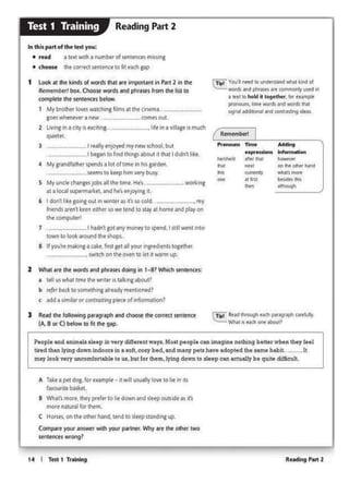 RNdintPMt214 I Tttt 1 Tr1lnlng
A Takt 3 pot dog, for tic.1mplt • 1t wAI usually~ to ht 11'1 tts
flvour1tt basket.
8 What'smore, they prefet to lle down and sleep outside as it's
mort naturalforthtm.
C Horsts. on 1ht 011lerhand.1tnd 10 steep swidong up.
Comp•re your 1111swcr wilh your p-.-intr. Why att the Olhtr two
sentences: wrong?
P•opleand a.nin1e.l• 1lttp in ltry dlffertnt way1.Mott ~opl• can f.m.&gmt nothing better when they teel
tired tha.nlying down Indoors in a soft, oosy bed, and manypell have adopted the same hab11. h
mny look very uncomforl.ablt 10 ut, but for them,lyin9 down lo aleep can actually be qwt• c:Wlc:ult.
R~
,,_ r- .......
- hl'erm ·11 •
..,.,,.,.
'""""' -"'" ..... Cft lllr Gewf Nnd
... """""" ""'-"more"
""'
.,.,. .._...
- -
( Tipl Vo.J1ntt'd • ~ wtwt lftd o1
WOf$.., ptlt,as,n af't C:OOWllOll)U$C'd ift
• Im 10hold II f09t'lh« tot OMflPk_____,,..
'9'11- ""'"""'- -
J Rtid 1he following pmgraph •nd choose lht corrtcl sen1tnce
(A. B or C) below to fit 1he 9•P·
2 Whll ore 1he worcls •nd phrtses doing in 1-87 Which ien1ences:
.t ttlt us whc:u tlfflt tht wnttt istalkingabout?
b tt{trbatt 10 somttlhlng afttadv menuonfd?
c ndd a sJmlfaror conlras:llng piece of 1nf0tm1t1on?
6 I don't !Ike going out tn w1nte1 .u 11'1o so c:old,. my
fr,.nds aten1 ketn euhtr sowe 1end 10 11ay •• homund play on
the computer!
7 . I hadn' go1 any money to spend. I sijl went on10
town to look Mound tht! shops.
8 tf yoo're makingaC4kt, first get al your1ngred1tnutogtther.
··-··-·-·-··- switch on tht even to let It warm up..
worltona
3 . I oully enjoyed my new 1<hool. but
_I began IO f1nd thlnp about It that I ddn't ltke.
4 My 1<andfa1h1r spends a lot of lime In hli garden.
seems lo keep himverybusy
S My unclechangM)obs all the time. He's..
nt o foal wptrmorlcel, and he'stnJoylng n.
t Look at tht kinds of words that are lr11pQrtan1in P•rt 2 in the
Rtmen>Otrt box. O>oose WO<ds and phrases from 1ht li11 to
complete the senctncts below.
I My brolher lovti waichlng films a11he contma
gots wheneveranew. comesout.
2 ltvins 1n a city 1s 1xci11na... .. lie 1n 1 viii.iceis much
quieter.
• choose tht corrtct stnltnct 10 fit e1m pp
1 t11ttwnh 1 numbtt of ~tencet mKMng• read
In this part of the test you:
Reading Part 2Test 1 Training
 