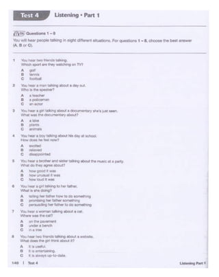 2 You,,.., a l1Wl Wlklng ltlOIA a day OU'!
Who. the -ftk.er?
A a tetchlw
B ·-C a"tldor
3 YouhNr • gir1 ta't..l"lg tlXIVl a Oooi t•ic.y 1hie'st&19t Mlf'I
~~was the docurnll!'lt.'1ryM:>ol..1?
A a11q
B IMnto
c -
4 You,...,.boW' tllldrO ~ hla dn-1 I'll tchool.
1;.,,, - ho..., '10W'I
A exert.ct
B f"llfiawd
c +sp a{l1lld
S 'V'olJNial' a bftiO'• wd •uwtt1••1lQ ut>out ma muse et 1 party.
W"lt'lt dO thoy4IQf90 ebo.111
A howQOOd• •"'•
8 ~ 1A.OU«1 It 'flit$
C ~ tou0 It •M
e You i.er a gift 1111k•no 10 her father.
.,,.,,., ..... """1g?
A 1e111"Q "'« rmtwrriow 10do ~"·no
8 prorntM'lg her firmer IOf'Mt•1'19
c perll.lldlng her fat• to do SOl'Mt-q
7 Youhoof' a won.. t•dogaboU! •cat.
'!Ntiere wa1 the ~
A Otl lhill pavemenl
B ~ablneh
C "" a 1!l"ee
a Vour-.rtwo fn.--:!ttal~ t.bOl.11 •web ....
llVhat dOel llw gtfl trwlk mo.ii ir7
A l ,5 usttll.ll.
B t is entcrtilll'WQ
C t IS always up-CO-elate
t40 I Test4
1 YouhNt ~ !'lienmlalbig
Wt>och .,,.,rt .. .,.., WOlCNn!I on lV?
.. go1•
B -c *'"otbal'
~Questions 1 - 8
You ,,,.r1 heat peopletahng in e9lt ciffentnt sltuatiOns.For questions 1 - a. dloose the best Bf"Swer
i.A BorC·
Listening • Part 1Test 4
 