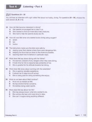 Tlttt4 I 143I' •;ghirf4
29 Wr1.il do v.•1Mrn 11hov1 M.r. bfottw?
A Heti not u l'Nllture u Met.
8 Ht Nt wwtroum11 .ta- concern•
C Ho d•ol k• doong wstor sports.
30 Whal - '-'el say aboul her I le?
A She has always known what silo wanted to do
8 She w1Sl'lesshe had a bd more 1.Jme to relax.
C $he can't imagine do•~ anythingdifferent.
26 The .nstructcws made sure the l<idS: WM uf& by
A 8'il)"ng away from places where ll1e<o ware dangerous fish.
B kaepjngIha dive- as cloM lo Iha shote u pcu.blo.
C toachlng thoom how to boN,,. 1n porticul<irwoyo.
27 WM! doll "141111)' obou1 diving with hor lot""'7
A ~ aea '*'unawa• of •"Y dangers wtlen tnoy were drll'tng.
8 11 IOOk ttne f0t htm to beCOme iess pm1ect1ve of her.
C Sh&'5 grat~I tor hiSattrtude towll'ds her diving,
28 What does Mel enJoy about working with the scientists?
A She is ga.rvng valuableexpenence.
B ~ allows her to taJ<• WTI9off schoot
C She Is beong paid 10< doing 90mothlng """enjoys.
24 - dlCI Mel blccme "l11'8Sa.d In dllring?
A Her """"" encounooocl her lo"''" R up.
B She 'HW11od to find out m0f'9 atiout .. cnt1tur11.
c Silt nod lO help ""' _,, •ludy ... lilt.
2S How Old wu ~.tel when ahe gtart«j IOUbe diving u_,g oxygen?
A_,
B ten
c ...........
~ l 0.-tioua24 - 30
You wll hear an .ntetVteWwith a g1r1 called Mel abOut her hobby, dilJl'IQ. N:w questiOns 24-30, choose tha
baS1 -(A. B 0< Ci.
Listening • Part 4Test 4
 