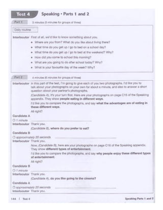 C.nclclatAIA
(!) ._oxima1111y20 secc.m
lntertocutO< Thank you.
-'------------~
(!) I /7W1Ul9
lntO<tocutor Thank you.
(Can<llai>teAJ, do youlikegoing to Iha ci'*"87
C.ndlclato B
(!) Ol>POXltnlle<)' 20 MContn
lnt0<1ocut0< Thank you.
-· /CanelidO,.B), here.,. Y°"' OlloCOQrllP'S 0<1 P1QO C18 ol lhe SoealUng llPl)O<ldo•
Tho)l lhoW .-it-.t lYl>O• of --
I'd hks you IO c<>mp0reIlle pMtograplla, a'ld .. y why people tt11oy lhtM dllhnnt ~
of ent...t.al~nt
Al ,;got?
-·- -----1 minute
lnt"1ocut0< Thonkyou.
(C.ncfidat• Bl• ..-. do you pntler to oat?
CandidateA
144 t T•4
Part 2 • m.-.utM (d minutes lor Ot°'-C» ot tneJ
r
lntot1ocut0< In <"•t P1>n o!ll>t !Mt, rm goong 10 glv• eocll 01 you two phOtognopha.rd11<.t you to
talk about your phOtographa on your own tor obou1 • m nute. or~ 811'0 to 1n1wer I Chott
q-uon about )'O<K per!J1" ' phOtographo.
(C.nclodotoAJ, .t't Yo"' -om "'t ...,. """yourpnorc''"'pt--. oo pogeC15 oltht ~·ng
~··They ll>OW l*)pM fftlng In clif!trenl W8ys
I'd like you to"°"""',.ll>t p>iotograp1>1, ond toy wnottht odvtnta- .. or Htlng In
-·dlll--•Alnghl?
lnterk>cutor fr>• of a., we'd like to kno't 90fnllth.ng about you.
• Wtwo are you "°"1? Whlll do you 'ike llboJt W.Og 11>8t*?
• What time do you QM up go to bed on a $chool day?
• Wt.a tome do you gel up go to bed at lhe v.M<end? >MPf?
• How did you come toschool tis morr0ng?
• Whit ""'you going to do aftersc.- today?W'rr(I
• ~hill is your fa¥OUrr.e day of the week? Why?
Speaking • Parts 1 and 2Test 4
 