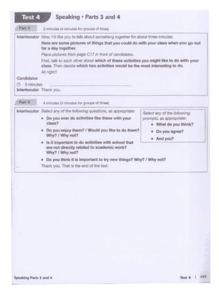 Thank you. That Is the end of lh• test
Selectany of the following
prompts, as appioprlattt:
• What do you think?
lnter1oct1tor Setoct any of the following questions. as appropriate:
• Do YQ4.I ever do actlvftlff Ike these with your
cl.ass?
• Do you •..Uoythem? I Would you like to do them?
Why? I Why not?
• Is ft Important to do actlvlt._ with school that
are not directly related to academic wot1<1
Why? I Why not?
• Do YoU think It lo lmpor!Alnt to try new thl1191? Why? I Why not?
• Do you agrM?
• And-7
4 mln~et CS mir'lutet fOr groupsof ;hra&)......
Condidotos
0 3mlnutos
Interlocutor Thank you .
PM J 3 minutes(4 minutes forgroups of thret)
I
Interlocutor Now, I'd like you to talk about somett·ung together for abootthree manutes.
Here are some pictures of things that you c::oukl do wtth your cJesswhen you go out
for a day together.
Placepjr:tureti from page C17 in front Of cand•dotes.
F.-st. talk to eachother about which of these activitiesyou might Uk• to do with your
class. Thendecidewhk::htwo activities woukt be tM most intef'estingto do.
All right?
Speaking • Parts 3 and 4Test 4
 