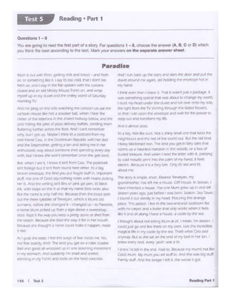 Jl¥ ~.:iryIS~. sh7t 1:16Y'O'11~. '"'I
,,,.o.lOClia ti,'!!~ Inf!' a hCUSC. O•lfHOu~.tnSeJton1
hlvt'1h'111rdatlOl.M ...,t'~M•xn ~up n;11ncl ldt:
SIJlftfl yieariago. Jl.51 ~e wasbOrn !..eaton. SeaTCMm..
I sound Ii cu Sik"r'Cfy In fr'1 ne-.ad Plct:.n"q ~ ~
p&.Jcr. Th:s p.0ce 1 he ,... m ~ bcaoor'l ti&
~c:n.,ocarper and abo*r t-..onty ~s whM it 'eoets.
11~e.i cino• itk>tXJ '"""""a l"IOl.AC.d ~bf ft iea
r tncugtuabaJI noc ~ Wurn ,,ta,., I~1n.rm to1eer. I
CCUdJ.JU '¥)Md 11'.lltUlttt' on my OWf'l. I.Ne th:S ln(fedtble
l'NllJ(AI Jlf... n try~ Dy !"'If> 'SH Than wt1t C8il ~id
~· BIA as mesa on the end d "'I tlC'd in he#" :an
k11"W' r'VP'Y noct. ~ l"f"i'tn' illilO .1 r
1 ~td ldi1thcenct. t;.1.JIO. Dl"ca.Mrry rJUTI$ roeat'
CNs mi..m My m!..ITt )QJ ~ aJtt to NttJ tl"iti w.tt t:w') JAi
Flfr-1.; tlJr!. lttvJ ltlC' ~ I le!'l l. th(• 'WO''l" ll gal
In 1 ll')': Nor It{" rut li«llI..,, f.tnlll ont' Ind b<lSft
I <'1T~OMl'J.-id CtlC' lftl ~ ll"IC'WOfk:ICU. Bu(~ Od knt
HeNy 1:1l.:tent'd •'Ol'l """"b"ld )""Jg(( ri l,my'*1 ~
~ up .. l'Ul.f1{(.'(I""'ISiui I In"'WOC.Xi ot •IX»' (JI
D.M1M tr!"~ Nll'J ...,.,...,, I tad '"" ~ WinI. 1)1"~
c c:c:Kj ~ P'l'I rr:o111ie~ tit~ hl"1 • k'm
~ fJiecaM It II• tairy cM. Ori-I a t"P1/. lll'ldC
lltAU rne
Nd I rvnbaO. up the s:rarc; and slamCh:dOOf and pull ft
dl.M.!f arcx.nd ml!' again. -:.l;ll hc»11ng mt- ~ hOt In
my nano
I DY* f'("l"'I h:n I knew ill !tW It W<l'lll p;t a pa(t.dg!- t
was somt0'*'9sp«a Vldt'NCISMell.A to cn.1nge-my INO't1
I 0..0. my hNd l.#10eJ She ~ ftl"rj rel oYl"I'Ol'1D my flOt,
""'lgt< ....., "'°TV"*""!I.......,, ...,t.ldcd -.,1,
to W'lr 1 c.an optn me envtiopr¥'° ~ tnr mr fXJW'ff .,
SetP OVIMO tranW!TI my ltt
IVt4 111lmQ11 ciocs.
146 I T.. J
l.t.n'l 1t ece ~ Ftr.n.gett.l'lg mlk and ~ a"O r~
at 'JT 'S()f'l"ll('r"..,9 likt t. I Sd)' ia.too CC*i l"IJI I don't~~
'rm DI(. and I lt..'Y 6'1 l!'IP f:u t.4)5la•tS.vA2"I llle a.r.arn,
tmd ilnd' lf'1 Oki kkey Ml>.M r~ QI' JWld v."~
~ 1ip in"")' Q:.MI and me tm•~ 'M:W'ld ~ S&sday
fr.Unit~ TV
Nd rm ~ YIr. lO!d ~J""'cartoon ca P<tt the
Qr'XX:JP. m(l.U h~,. Pit Ii ,~ Dal, """""' I ..........rJv'
am:erot itc k 1'.t'l'tD 1r1 rref"Wrc:I "-~r bellow. ilrd ee
pcm.._rr ng ee llilt'l d pna ~ lea!'.tti, lendnq l.''Wr.t
fU:tfing~~ rre ~ M1Jont1c•ccs•4X'•
"""I>" Q0! '4). ~,,,... Jl). ~"""'""
Der frk'fld ~ an e-e Oomiric.M R~ ~her dad
cr"CI tt'K" ~t« ~tl"g ii flt~ lrlirlQ mp W'I In
CnlnAZlsk ~ ltOA )()meo11t snrssprnc1ng M:!y ~1
Wlft. r.Jt I in:Jw' tt v.<lr'l1 "1"ICl'f1btf O'U hr 9ftS b.10..
&.II. wtll'M I~ !l. I knowI IVll b1Jf1l t.i rre p)'.l"r..lrl
Ml •n!'f'ign DI.«rt 1sn'"' tol'fl ttU"d ree t'lt'ltr ID e J"liq
uo.vr1 ~. ee tlr'd you puc rrag1e ~iurr" 1rt1J)Of"W(
'.I../J., ml O"'lt ~ c.nu "'>"~ -eeeswl'h "'C1fb tlcXL.~
her B Al'O ee •'"°19r.n1&ro or pir'* ga pena blY)
Q. ·Nfth ~on toe ,, so cr..c my l"W""JP B111~bXsAW'
b!.C Die r.anl? G only nt11t'me ee-c.11,!jf&nesi ve 100DS s,:d
o..: ~ t"""'~of Tre."'>91'. ,.,ti(tl 11 M..rn1 Old
urwnc. eeoe she' Char'l9eo c- tnangieeJ us-w r<'r»~
a "'li""'"le' f.1..r.i;>itk~ LC) fr0('1 I ggn i!OOtlf> :i ~
ctxlf: ICep( l ee W"'f )'CU keep a prctt/ lbf'C orJhell fnxr
~ ~c'l(h ~211:1 ...... ~ I~~ 'Nt!ly it fril In hfl' moud"
~ ::ta.Ge st"C' ltiOUgti( ii namt CCUld male • hil~ ""1lkt
•tl'S.
,os I 17..1b the ll,;t1_·1; I~ ll"llS SU'gt cl ltY ln51Ct'mt. NO.
n:.: fe.w ~ tt'd rbe kindJOU getori a toll!' <~I'S
Dad MieJgDO(J Ill #".JpPe'd ~ n one siclcn•ng IT'O.'CI'~
in ~ S'cm.w:n /v'IO u~ rrnsl'MIand sarf'd.
wncll'lg '"my rnt .....1 'oo.s on rhr "'"'d caruttt
Questlons 1 - e
'!bu aie 90"'9 to IMdthe lifol lJ'lrt ol o story.F"'quostlonst - 8. choose !he • ..._ (A. B C"' o, ""11ch
yoy think lho best accordingto the text. Mat!<yo.. answot1on !he_,..,,...,..-_
Reading • Part 1Test S
 