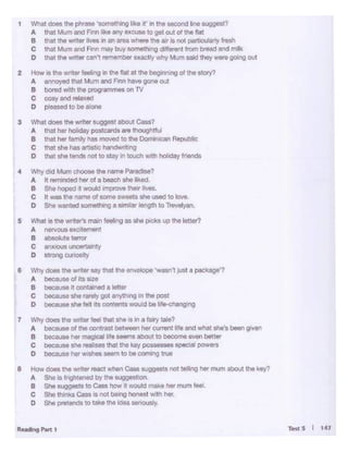 TestS I 14't...••,.,.,
t Whal - ""'plYaw ·~ lil<.o '" In tllo oecond llne suggest?
A lho1 l4umand FRI lil<.o 11'( IXCUle to got out ol lhO nat
8 ll10t tllo -.- - on an - -.. ttllait la - partlCuler1y lrffh
C that M<.rn and FRI may buy IOmOll>ng-Ifrom b- 811<1mill<
D lh8t 111e-. ...cani ~ OUCUVwl!y Mum Nici!hoy wwe goong out
2 Howla Ille,.,.erloeiog nIllefto! 01 Illellegilwo"ll of tile otOf(I
A 8f1l>OYed lhal M...,-F..., ..... gone out
8 bend with lheQr"OWamrneton TV
c cosyand-
0 pl_ to r.eo1ono
3 - -ttll-suggost abcut CW?
A U.. hlr 1-lly poslcMls .,.-.glltfJI
8 u.t lw lamiy ha$ - to ""'Oomonan Republic
c that.,,. tie-.: lwldwnlllg
o lhol ohe tondo - to stay .n- w"'1 holld<l)' -
4 Wily dod Mum - the -P-7
A II renwded her ol ebelc:ll she li<ed.
B Shehopod 4-*lltT'l)RM u--.
c n -the..,,,. ol oome..._..she UMd to love.
o si.. wanted oome11w>g•-1ong111tor........,.,,.
5 - .. the "'1er'$"""" ~ .. .,,. pckS""""'lett«7
AnorvouollXCbmlnt
B -·-C 11niuous.....-iy
0 SW>g CU10Sdy
6 Wily does the-er say that Ille "'""*>pe .,,.,...,,juSIapackage'?
A hecl'!MoftisSile
8 - ... ~-·-c t>ocausa Ille nnq got anythng in tho post
o becausen1&1 ots OOfl'.ents-*! r.e k~'"ll
1 Wiiy does tho _,... tho! ..... • In • fairy tllle?
A bec81Molthlconttastl>etweenher....entltfeandwhalllhe's_,gven
B ....,.,,,. ta magieal ltfe-- to 1>ocomo _,better
C hecousa•'"-"""ll10keyl)OSM'!-Sl)l!Clalpawers
0 l>ecausehlr....,__,,IOl>ecoo1•91Ne
8 How- tile - rw:I - ca..._..- teling Iler'"'"" abcut ""'key?
A She i9 fnght!ned by theIUIJU"'t<>n.
B She~toC...-ft-*lmokelwmuml .. L
c She -cw"' nol l>Mig _,,.,th her
0 She -- to laklt 1"8 Idea"'"""">'·
 