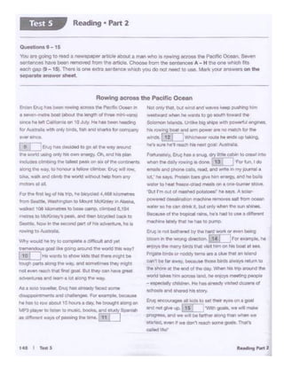 .... ,., .... 1
No1 orry t't'*. bi.A wind end W3'118S keep pAliing h•rn
.._,WW<I'llt'len hi w*1tl togo touth toward tne
Soaomonlalands. Ura. big shiOSw«h ~ 8f'IQlllNS.
NI rowing boat sld .-rn power .. t10 m11en kw tn.
""'1• I12 I i-·-"""".........up -
N'I ...... t1e·1 r.c;:h hd neis'!' go« Ai.a:r9J1&.
Fortunately,Erv; ha$ 1 ....,g.1)l!ttle<:'~tm10 crawt ln!O
""*'9 U'ICt ~ R:Mlf'IO aldanl. 13 F0t fu'I, I do
wneli. ~ pP'IOMClll. !'Md, WICf wn-e inM)1jolJmal a
lot,' ........... p-borg II"'• - .. "'11'1- •rd "' .....
w.ater to ~ hc:e·O'«f ~ on• one-bul'Nt ,,,,....
'91.si I rnOLA Cf tnnMd ~ h• .. .,..._ A IOW
powtred OMftlftit()n tn.v,hMI temOWI ... ft'cm OOlll'I
... ,., ION een ""'*It, bul" when !he II.In lf'lin.,
"ce.MOl VII~, .... , ...... heel lOU-..1 dif,tirWnt
rmch-. lr.ly ttWI hit hll llD pr.nip
~lenot bolhonld by u.""""'°"'°"- bolng
1*>wn., 1l>e w.ong <lrocllcn. IT•T ]F« ....,,.,._ho
enioys the many birds that ·Ist hm on his bar. at sea
~ birdl; or~ remser. aCIVI~an~
cari't ti. far..,.,..,,becausethOM bildl: llWl.)'S nMumto
the shore a:the ~ ol. 1he cay. Wlw": his :r.,around :he
world takes....m ac:tOt$ land. ht en1oys meeting peopte
- £!$P8Cially Ctlilehn..... ha a,,_,..~ VtSi!ed dozens°'
-- - hos story.
Eruv .-.courag• all lG lO Mt theireyes on a goal
ard noc gl,,.. up. [15 ]
1
'WlCh goeis, v.e ...... ,,...-,
PllOQ•W$,lr'ld wie will be farther alc.'.ll'llQ than wl'IWI w.
UMed. e'iW't if we don'treec:h aome goet&. Tlw:'I
cMld t{e1·
••• I -s
F0t tl'le fftl II; of hl'I trip. he bc)'cltd 4,.ee& ka!orntt-..
from S..1100, "'•1tllng10nto Mount McKlrw,onAl-.
wall..::1 1oe -.JIQf'nfftl9& 10-.. e1mp. c11~ s.19"41
nwtr• to UcKWWy't ~Ind 11tir 1*yOed tllllc*. IO
S.t"Je~ Now In the MCOndwt ot tw adWl'ltln. he•
towtng to~tr.m..
Yltiy would ._ try toco,.,,,_. aOiffit:ult.-d yee:
- """''"" goorq sound .... _ .... ~
[10) ,...__.•.,.h""k""'""''-~bo
tough parts alOt'IQ ltMI •ay. and tomatim. lhirt might
not ewn r.ch tflat WI (loll. But they can have great
acventures and '8arn a lot along the way.
As a see tra..'CU..&vi; has llteedy faceo some
disa~ts and~- Fw ex~e. because
he hasto row alJoUt 10 hot.rs aday. he bougN along an
MP3 ptayer to llSten to mU51C. booka. end Sludy SptnSh
·- *l'/SOfJm89lngmeo""'.l 11 j I
&den &uc; has oeon 'OWlnQ across me Pacific Oc98"I rn
a 58'.'en-metre boat {about.the llnglt'I of ttree mni~$1
aincehe lefl Ca!torr• on 10J~. He !".as been 'l6edtlg
fOf Australl wl'h only Dlrd$.fl,,, W ~for CIOi'•"'*•i
1Wr'linc8
l & I lt:tue--~toooa11"'••Y""""""
"'"""''"' '*>Q °""I... - •'*VI'· °"·- ...pi.,
"1cludn clmlllf'9 the talllM PiMIC on ~11, oC thetontftltrtl
.alono IN ""'!· tohOl'ICU a fellow cllrftber. Ervt; will !'OW,
a.e... !k.-.d c*r'!'bIN llllOl"kl .tthout hlilD fl'Of'l'll"f
mofarttl1al.
Rowing across the Pacific Ocean
OUfftiOM9 - 15
You tn g()IOQ co read a newspeper ~rticle aoout a man wno is rQwln{I ecro.e, the P8C''lc Oceen. Seven
Mntence& ha.,.. been f1ll'T'OY9d from the article.. Choose from the sentenoM A - H tne ()(Ill which r11
eacl gap 19- 15). Then1 i:Ione eXlr'D sentl!f'ICe wtuch )'(XI do not need to Ule. Mark your answers on the
eeparate 911:9uuer sheet.
Reading • Part 2Test S
 