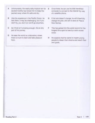 T"' 5 I t4'
H He explains11'181hi wants to inspire young
peoc>lt to drMm us dreams and roocll .-
own g<>lls.
F Tbs h<IS gMllCl l'lnl 1l1e -id record lor the
lo<lgest t<ne _,111 - by a &Oloocean
raw«.
G II h<s luck-··chlnge."" W•ll chee<fulty
change ti. plln. and""" to land at Papua
NewG-
°'1c. lhere. ""can use na lJtue handhold
C:Ol"lputet io m• ilCt to the internet by Wfl'/
of a satelole phone.
O ~ sees the world119 eloboralory """"'
I =Ismucll lo loam and - pleosur8
L
C As ~ ttiat Isn't am""'1g entM;/1,llw 11 only
pan of h•s )Ollrnoy.
II lJ<e hil exl)<ll1ence., Ille Plld!lc Oooan, he
lalts Ulem, It may be~- but~Y<J<I
doln 11y, you don't (ct _,11go 111)~1••·
~unately. the oewlydally lropelll """for E
I - ;;;..monthshas tOtCOd ""' IO"-.> Ulot
packed away where t'o safe and dry.
 