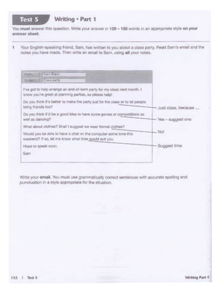 Writint• ...152 I Tett.S
Write "fOl.JI email You "1UJl UM granvnat.i;a~tycorrect semencee. with acoorate apetnng and
~B ., a gtyle epPropnate for the snuatc>rL
Yes- suggestone
1
1~ got to NMpwranoe.., ...t-oi-1.m l'*1Y '°'my c'811l'ltllf'Il'l'lotCtl.1
knOw .,.ou·re 9rea1 at pW'rling Plff• ID olMN hell'(
Do you '!twlk .11:·1 blitt0r '°tna.1c.e the '*1)' Just'°' ria dasl or to ltC P41C>p1e
bring friends!()()?
Oo you ~hll'* C'd be a good Idea to hfvt; 90IN gwnes °'comoelltiens a
well• danc:wig?
Wt11 about CIOtf'lel1 $'-'I ' s;..iggesl ......... fOf"1"181 Clothe.?
Wouldyou be•ble to here a ct.t on the comput. .,..'.::'.::.~"::,,..;::th:;:l;:s----1-No'
•
1
d? If"°·... mt Mo' wt.t tin.~-~=-=-.:..:;:_ .:_
._., •l*k IOOn. S..WO•t -
Sim
Just class. because •.•
1 Your Eng1"""-ng fnend. Sam. haswritten to you about a Ciassparty. Read Sa"'il em&! ard the
notM you have made. Then write WIe1'1181i to Sam, using 811your notes.
You rrust .-we· this quesb()n. 'nte)OUr8"'Swer"" 120- 150 words in an app1opoater.yte on "J04I
answer shfft.
Writing • Part 1Test S
 