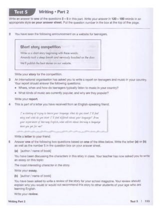Writfng PMt2
write a '-tter m)CM.Jr frienc1.
S /Viswerone of ltoo lo•o•"'ll two questionsbased on one ol the .... below. Wrlte tile lett"' (a)or (bl
as well as tM l"Ul'tbW s an the qoesnon box on 'fOtXanswwSl'leeL
(a) [autnor/ nemool boo1<J
You have been cbc2mr.g the characters in th.ls story ri Cia:SS. You' teacherhas now asked you towr::-+e
an essay on this topic:
The most interesbng chsracterm the story.
Write your essay
(bl (allthor' """'°ol bOOl<j
You have been es)(ed to wrrte a review of the sto.y for your Khool mag&Zllle. Your review ahOUkl
explain wtiy you~"' would not recommendt"li"S atory to osnw students of your age who are
18"frung Engh!.
Write yoot r"6ew
J "'t.Mt.., ""'1'-J11 ~ pw- ltl"'J'(•:J'· VA.qU ,- t-.11 • JJ
r.C" Pl wkf U,.. u..l 111 f....t 'i/}tldi.tlHld. 'r' ~' }ly.
""'·~,,........, l-Ji''rii, 1rA.l.t d(irl ... -~. "~
"""' 'JM f" fr •' __,..,
-
Wn1• your ototy loo- lfle coropotrlon.
3 Al1 lnterMtooal ~ nn asked you to writ• a reoort on teo~• and music 1n your coc.nry.
Your repon """'*'1 ..,._ ltlt fol.ow.ng qUMtlon.:
• Wh<n. -. Olld mw do t""'gort typocolly llaton to muoic In yo.x ooun11y?
• Whlltkl- ot rn..ie .,. currontty poputor,ondwily n they popuiaf?
Wnl1 your~
4 Thialo part of 1 - you,,..... ,_,....i fromonE~ fnend
WnM VI o ~ J10rY1-g M1-.g w11h !tie .. words
Af'IOl'!'do bol a ""'1p ~ ortd'leonoovi.ly lnochtd °"._di:o
Mt'll JNbllah fie bttl ~I Otl OIJT wtbl!t
9hort afOtlj 0011ipetlllon
2 You ha,.,...,1too ~announcement ona - loo- __ ..
Write an answer lo one ol d'le questtons 2 - S Ml tl'll$ part. Wrrte yo.xanswer in 120 -180 wordS in an
appropriate style on your aiswze11 sheet. Put the question number rt the box at ttie top of the page.
Writing • Part 2Test 5
 