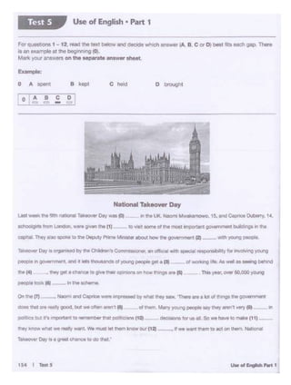 !Nt""°"'-,..__ t. Woowt1" _, i.- ... 1121
~er Da·1 • I grtflt CIWCt llO do thlll '
po&t)Ca but,,.,~.W'IC IO r!Wl'leliC. ttlt ~'l~ilnt ('ICll -- -ctodalonsb'UI Ill So we ha.... to ""'k' (1 ., -
In
'""'"'
~In QC)'4QtWiWN I. end 1l t&lt Olol..Undt olyow..gptClpll: g.l. I Pf
Netlonel Tekeowr Day
LM1 ~ 11-""' na~IONIl•k«NW Dey w•tot ft~ UK. Pwoml M...,.tlulrnOwo. '$, end ~ OibDrTy, 14,
ICl'IOOlglrll from LOndon,...,.. giwn 1n. (1) 10 ~tome ot ,.._ ~t ~t ~IY'ltnl build•ngeIt thit
D oroughtCl>oldB kept0 A Sperl'
Ell.ample:
ForQUOSbQn61-12 . .-1110 te>d below and decl<lewhic;llanawor(A. B. C or D oest fits- gap. 1-.
Is an example at the begonnlngto.
Matk your arcwers on the &•P8"lt* answer sheet.
Use of English • Part 1Test 5
 