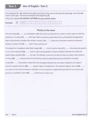 154 I .,._s
&do fllempturltd Uling N (22, - PQPUW,.,,... .. atft'IObilt ~. h IOtrnr-e k... 111 .,. out (23) -
fl'ff copies ol a Iii. lnllt.,. ~ °'u1 • -...1. It"*' c01np111•.,.OtlgiiNlt '11•'1dlllawW1"11,..."9f'llOtl Met
Of eot. Thia• ffP'Ofil)' (81 - 089*I• flst·mcMou lftl.ia11Qnil'wt1'Ch ~Ofpitliiret Ind Yldto1at1
ltNdlfy blllirio~ Ctlt -- mo~ Thi c:tmculry conM ~the 1ec1t~-...n11••11·.-, many~ In
n. "'""""'''"'--- ut"'9 -- ..._ 1111
The rrc.n A)rlot tot ....... our ,......._J)lt1ll today ..... veu..i ry ~.,,.,•Dyti ~· '" ,.;ent .,_,., the Pl(:tl.if'•
_., ,,,._. C•31- - oMI.,_,••"*'by o.-y- "-'"°"by poor onli _..,.,.,..
~ ~ phonte now8dlyt-.0 OOl'ltM'I I (;Ol"'*a, (141 -- ""1'nl IW, ~vtr IOmlrtf'llnQ ntwlWOtlhy
t.ppen•- ~ ·wlU (11!1t - llblt lotake• Pctute of 1-
Photos Inthe news
: ! I I II :::JI I :Example: [ o [iJ.,.CT
ForquMbOns 13 24 read It.. ••>d -.V and thm> ol lhoword whod'I beet 1119 •-gap Use only .,.,.
word In _,,, gap. There .s an oxampie at U1e beg1111W'Q (0).
Wme Y°" ans,..... IN CAPITAL LETTERS on your -- -~
Use of English • Pan 2Test S
 