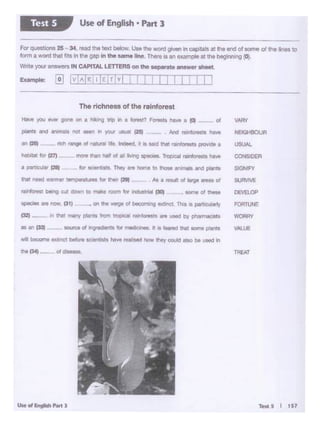 Test.S I t57
TREAT
VAl.IJE
VAr«I
NflOtlOOUn
USUAL
CO'ISlDER
SIGNIFY
SURVIVE
DEVEi.Of'
FOA'TIJNE
WORr.<I
..
.,,....._...,
f32) - 1t1 ~ .,.., ~ from troP'CA' rt1l11fOfHf5 n UNO ut pretTWdlu
,. .-. t33t eoun:e d ~ra fQr mtdk::MllM- It• 1...:11 Chet '°""plilrU
IA beoorne Dtnc blib'e ~ hl'f'e 11J811S8(1 hOW they OOf.Ad Mio be ,._. In
1he (341--"--
.~o1 ......
rich 'W9Iof .......... lnc;»-d. !I It .. Id thll• rudoi prvwldili a
The ri<:hness of the rainforest
I I I II I:f."IJ
FOf' quest1ona 25-34 t9lld the tflx! below. Un tho word given 1n OllP'* • tne endof tome of tho Hoos to
fcxm•"tlOl'dN f"' lnhOOf>In tho oamollno. Thn 11 an,..,._ .. tlW btgio••9 (01.
Wnte )'Ol.W answtr't IN CAPITALLETTERSon th• ••pafale •n•wer lhMt..
Use of English • Part 3Test 5
 