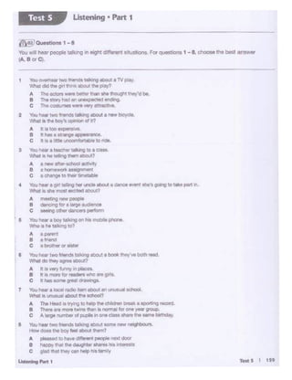 You0<01www two rnendl ~ .tro.c 1 lV piay
Whal~ b girt lh1nk flbouC.the cJtW>
A TheK10r9.,... 1»!~4' UW1 lht moughl I fley'd ti.._
e The L'Ofy 1-.d anune·- ending
C The COl'll 11'111 Witt Vtl'y ~
2 Yov ..,,_ two "r'll'lld1 talking ~ • new bicycle
vvtat II: h boy"9 opinion of It?
A t:•too~lve
B II,._ e &ltange appes.,.._
c 11 • • liSll uncomf0r1.:ible tordt.
3 Your.- a~ talkinglo• cas:&..
Vhat • ,_ ~ tnem about?
A a new t:fttr·llOhool octN'f'/
B a IG••wwwk asslgrrnenr
c •d'Ongtto_ti_
4 You """' a or1 !tilingher uncle about a aanoe 9'ent Sl't 'S going to take pairt W1..
Whas is ate tros.t excited aoouc?
A 11 li8CllQ ~ Pl()ple
8 ~ for a iat98eceeeee
c----- S You- a boy ta>V>g oo"'5 .- phona.
IJlltoo she tllkng to?
A·-8 .........
c a~orMt&r
e You,..__ rwo trierldJ talking abo.Jt • book they'"" boUt ,_,
What do tf'9IJ ~about?
A It ~ '*"'""'1y 1n plocn
8 hla moN '°'readetl 'MIO .. Ql'tl
C 11 n. IOtN QrfftdrGl'ltlflOS.
7 You hetlf 1 IOClll"adlo lltwnatQ.t 1n ~al achoof
W!wl1 IJ ...-11>ou1 ,,,. _
A The twd • 11)'"'1110 - .. <Nd..,, ,_,, I IC)Oft'"ll -·
8 n.. .. more twln1 than 111 notr"lll iot one y.- D'Q.Cll.
C A lll1ge IU'l"lbtf OI pt,iptll i'I ON CIMalhDrt l.,. arne twtMOy
e You nti1t twom.nca 1a11t.1ng .:io..c IOn'9 newn..ghbo&n.
How- U10 l>oy ,.., •bout ,,_,,
A ~ '°"'"'d!HtrtPI peopo nax.1door
8 • ilOPYuwi ma dougt ,., .,__,. .,11,11011t
C ; ,4 ht 11o)' <:Oil lltlp tM '-'111)'
U..enan, ,.,.. I
(}'tin' 0-1-1 -8
You w-11 t»v people telkil"IQ in •tctffontnt 1lh.1111,one. For qu11hon11 .. I Ch>oM lhe belt answer
(A. a orC1.
Ustening • Part 1Test 5
 