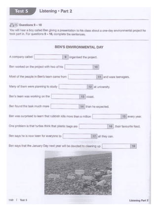 160 I 1'Ht s
Ben say.athat the January Day next year Wiiibe devoted to cleMing up LC ,,,[ti)_,1..,s
Ben says he is now keenfor everyoneto! L .._I..11...] all theycan.
One prob<em is that turtles Ihm~ thal plastic 1>a95are LI ..<l...:1.::..J&• "'"'' favourte food.
Ben was ourpnsedro learn that Nbbisll kllls more than a mollion ,_I _.[_15_.J"""'Yyeat
Ber foond the task much more 13 than he expected
Berf1 team was working on tho I 131 coast
Mii")' of them wore p181lnlng tostudy L _ EatunlVOtSity.
Most of tl>I ~o In Ben's teem came from I :::IT!]ond wort•--.
Ben WO<l<Od On 11141 proJOCl With two Of hil r TI?]
BEN'S ENVIRONMENTAL DAY
@o~ 0..0.tiona9-18
You Y.·in hoera boy called Bon giWlg a presentation to his ctoss aboot a on.clay environmentalpn)feCthe
100k pa11 In For questions 9-18, oon1plete theMntences.
Listening • Part 2Test S
 