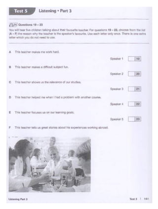 Td: S I 161
E This teechf!t' foow us on ourt.1u-opls.
c Thrst&acher shows us the mlevanceof ow studies.
B This teacn"' makes a difficult outi,ect M>.
Speake< 1 i 19
('l~l Qu.. tlona 19 - 23
You will hoort-.;e cJAii•1 ta'klng abo.rt.ltl!W fa...ourtteteticher f-or ~tiOnl 19 -23. d'OOM from the J1at
1A - Fl the reason Why tt'l8 teo.chlr is the ~ 11' n 1avol.Wite. I.lie Nd"l l.Uer ooly onca. There Is one extra
let'4r whl(:h yot1 do no1 need to use_
Listening • Part JTest S
 