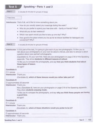 5-"'9-•Md2
J
l
Con-tee
_,,..,~20-•
tntertocutor Thank you
Now. IC;lnddlitt 81, h.,. "'")'QI#: phCIOi)rllpllsor ~Ct 9 of Ille $tlt<lk"'Q appendix.
They ol10W otudem. en,oytng mualc
fO h•O ~OU10 compare ll1e pho:ographs. end Hy why you think - people ... hoYlng
ogoodtime
All not'!?
Cond-B
:'l 1 '""'4.lte
lnt«locuto<Th- you.
1CandltJ8t• A), which or- ollJlltion1 would you prefer to be In?
oA
•maftlly 20!<ICOfldS _ ~ -·-
locutor Thank you. -----
Con-teA
eI""""10
Interlocutor Thn y<>u,
iean-te BJ, wNch of ""'• le11ono WOUIO you rotho< toke pon In?
hrt 2 ' "*1utN l6 min~ forgrouptof ttw•
r
Interlocutor tn lni9 part of the wot, I'mooong to give each of you two photogtopl"e. I'd'""' you to
tafk llbout your pl'IDtog,.aphs on )'Our own tor1boul 1 t'l'llnUtt. tnd ~ to 111'9W. • 1hcw1
question obout r- ptV!Mr'• pnotogtapl>s.
re.ndldlto"I. It'syovr tum Int H.... ore your pt.~ogr-. on pog.. C18 of the Speak)ng
4PpendlJ<.Thty .,_ 1-11 In dlll....... IOHono et ochool
ro like yPU to 00<"1'8111 ..... pnooog,...,..., - oayhow you,,,.... -IIfeel tlbout
- typee of 1-n
All "9'111
tntertocutor First of all, we'd Ike to know 90methng about )'OU
• How do )'OU usually&Oend your •·an1ngs dumg the ~7
• Who do you l)f9for to apend - "" tJme wrth - famoly 0< ,,..._? Why?
• Wt>at <Id y<>u do last -'<end?
• Who'1 ,_ sport would you ike to take up one day'7 Why?
• 1-iow'good Is tne place wtl.-. you liw u t• u tels._..•aclft'3es few teenegera .,..
-ned?WIT(I
,
Speaking• Parts 1 and 2Test S
 