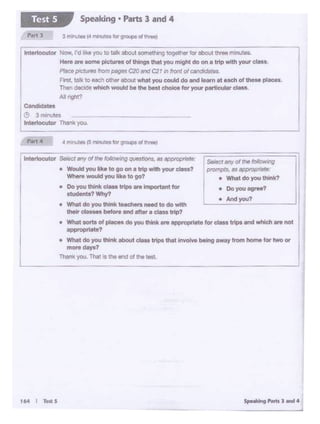 Sto• 11 ............. J164 I T"'S
e - do you think tHCMn nff<I 10do wtth
--""'°""and all0< • claulrlp?
• Wllot - ofpiece« do you think.,. oppropoitta tor c- lrlpe - - .,.. not
-opritle?
• Wl>tl do you tNnlt about ciaos tripe that Involve being away tnim home f<>< two or I
mOf'O dayo?
Th- you Thal • !he and orthe 1•st.
• Mdyo<J'?
CandldetH
e 3 mcriutes
tnterloeutor Tha1*)OJ.
lnttrtocutor N°". roIlle Y<l'l 10 !Ilk oboUIIOmelhlng togothet !0< abol.t lhreo ..........
H«I - - ~of INngo that you might do on• trip---•Pfaca p<Cllnl -- C20 end CZI In ltOllt of ""'1doclotas.
Arst. ialk to Md'I OUMWabOUtwhet you could do and learn ateac:::hot theM places.
Then---be Iii. bell choice tor your porti""'8r dMa.
All tight?
Speaking • Parts 3 and 4Test 5
 