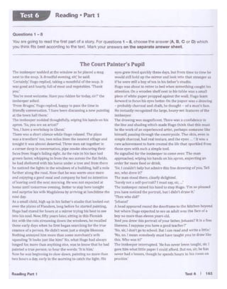 16ST... 6
-vt'·· tPtw t1rt<1 -1111•• lf lbt::14dql, Mlt (mm ttmr lo C: nw Ille
•<,J1..S•llU h"!Q yp ti. !l'l~f- loe>k It to th;i Jtl'lllftft...,Iii~
tf hr.,....._ •1111boyol lC'Q I" ha IAttwr'J ""diO.
Hugo WU abo"'t Ila reii"" io htd v.hft C(lftl4'lhll!I&c•ftht hlt
.ai.HrrJ.lon. Otl 1wocldrtt hd(nfti tt•llb l.tblt' w.u • •m.t!I
,..f'<'I' Of wbtttt ,.ptr ...n.,...d.....lnQ~l~f' W,I~ JIUl(Dlt'a!'tl
turwa.~toioan JJ1 _,.., bru~ 011 cbt ~r wJ<e a<l.-.1wtnK
.. probl~ ct!.fln:;i il'"l<I [t::alk. k tho'.tght • of a m.us't ~
Helmto:tr-dJrwcogntttddwlarp,haly·..,.c f.:aturn otthe
nnket-p1'1'
Tht' •nwinc w;u m~ltkrnL- Tht'T" Wtll .a C•>nl1d(!ft(W ln
die UM .11'111 shad ng a·blch m.ldfo If• lb.ink tbilt tbts m.ast
!bt" tbC'wort:: ot... eicpe~d .anl<Ct. ~rbaps .omeonerace
h1111•1.(.pni;lnatftrougb ~ cow:tl'}"Cdt.'the a-kin.~t'l 1n
ogmpltcbwtoaJ.had real tll'Xtutt, and tM eyes-' :t wa""
ratt acti.~~t LO have ttt.'ltf!d th" lire that 51)8rtdl!d f·vm
thoR eyn WJtb such• simplt' IOOI.
He ~g."lalltd for du~tankffper b> come owr. Tiw INllD
""l>P~tlwd. "-ipingbb hands en his oaplt'CllG."_.ctlagan
ordtt for non i:>od or drink.
S.ir. I mu'ldn't help butadllll1~1hl.t0~drawlngof)'OU. r..11
':nt". who~" r....""
The man llOOd dwT. de.arty de!l&htN.
"Surdy not a 1.d!·pnr1nil(! I m!Qt 1<1V- ,.i•,
TIHl Ian~ nised his Und 10 s:op Hup. •rm !l.l1 pleDtd
JOU ha~ Mll<.'N ~h• pottnll but I dktn"t draw It.'
"Thm who du.Ir
if4>haanl
A hdd lll'Pftlred r"-ftJ dw doorfrarrte111 lhe khch• h•.'J'O'ld
bt.it wtlel?. ttoeo c-,pc11t'd ID,... •n mdult...., lhl IKP 11' •
bOy., man~ tl.,.,.,n~·'"'old.
.4.ndJ'O'I drPw thlt l"(>t1t'.ldof -,our tamrr. Jtlh.M:! 1 It i. nn"
l1kfo....,.1. I tvppot.r you h""" I &00J IUrlwr/'
No.•. I dQtl'tp wschool UJ' I <.Inr..adarul wrlto..i I tlS...'
NI.I, nn.1 11111'.an trDm.0.ldy m11,t 11..twoucht )'OU to dr.rawliktt
ll'JLYt'hnW'•1kT
Tht< lf11· ~·~t 111.trrniti'"'- 'Hit ti .1 ..-v.r b"'rn c.011hir.str. I
pvc NM "'1ilt bttl• Pl1J'lf'f t cou5cl ,11'ford. lut 110.11k ht 1'..at
Dr·tt had• lruo~. f.ho.11.ic" '"'tpn<l• ho.., In hl<e J"Orl•ll'I Oii
Jir.li:ti(·r
1'be lnnkreopn DOddftt Jl d)e WINJQW•I•· pl.I• •"it 11•:1!
fle)lt lo Ill• souµ. 'A draltf1o1l•wr.tn1t s: r' he IJI•!
'Crrt.dtly; th K·• R-J)l·"1. tat rll • ~tfl(u. •I llw "(*UP- h,
WMaood Md heny, full ol tnr« 1ndft:tJ"C•l>lK 1'hMlk
,.....
'Yoo'IY mott 'Wricc-M~ H"" )'OU riottd.n f,•r todl)'. 11r1' Utt•
tml.k:t-.per aft,-d..
'fl1" Bntaes.' tfut•1 ~led. h,1JW~ ('A<tt the l!ttit1 In
fnt<ndl, tOf'l'f'l"r<mon 1 haft bHn d~xus1°'111 DtW p;111n~
it1: t.h" ki'Hl'I uutbert
T1'e ''""'Ju.eper noij,lfll tltousf'l'*'-!ly,wil'inc lll!iblindsen his
apron °SQ. 1'JU .,.. 11B .U<it ?'
"'tts.I luv•· a 1otbhop In Q.cnt.·
lbr~ w;~'.a t.l'IM S•l~whilC' f4't.1to ,._..1,~. ~ pbo!>
was a tr4lvaitn' inn.cwo macsfrom tk oearnt viU.-.and
lMllgbt 1l was .ahnost~HWC!. ntH seen sat togethw In
;aCOrtM'Tdttp ln D"IM:f'S<ltxon, p.pe AnOke ~ng thrt:"
f.acesfrom Hugc>•s!ailiq sight. As the ra:.oIntns filtt bild
aruwn &.$t« whif'J)iq in fmm EM ~u across the ftat &dd::>.
hr had r;helte~d ~th bis horse imdt'!' a tree arw! lrom there
lw nodtttd t» Jll[lw In di~wiindol;.,11 ol abmkhng. half• m4e
~htt ;i!rint;t: ~ rnitd.. Now th<1t he Q'I w.tnn onct' ""1rr
and cOiO)'ine a gone! JM.Ill aad comp.my he II.ad • lntentiDD
oll,•;i.l!l'lft uat.11 tbe nl"S1 marnini Ill' Wti rot ~ted :it
hon1e until llDmom:iw ~nu.a, Better IJ.> $"'T Mn-tonJ;.;::lit
and !I~ °'l;'J W1 (~ Ma~~·M by~"T'l'll'I&at ki::ndlt.imt the!
~I dory.
A"I .1 IOAIJ chdd. lng.11 1;p ha hts l'a&.ber'11tldlo tJ.IC: loollrd out
ow-1 1hC' 111.t11n of •1.• 1drN. lo111 tiitforT ht" .. fk4 p;muna.
Huso had aun:od for t-.ovn M" ndtt9f tcy1ni: hit br't to &H
IGto hts loOG1. Now, f1fty )"!!II,, l.Jtm:;. ll~K la this fll'n:ilh
tu wtlh th• rAllJtl't'.amlncdowntti~~n·Nw1 IMrrolJtd
tht•">f"Nrly~)'' whltft he! tl.!"11 i.-..n ~rdhn$1 ~ lhrtrlM'
t'Dtl ·C• ul a prrlOll 11,,.t!l·l:O want JOt1 a 1hnpW I:k.,....,,,
h"th1nc ""llOY'"' ill•• ... ,,. 1h,,n ••'11M mf"l''Ctl.tnf's wrJ.r
1qt11..thn1 'tt look:! 1111i :1~1 11um1· NtJ, wh•t H11tc11 ~d ahliJYI
lae.J;#dkl1, mc•r.-thiln any~I IPhe. ._ t" lnow th.tt b had
paintrd a lriae alC'IW r: ..,hear l;h# W••tds: ·u I• hbn.'
s.;,,y ~.. wa birjtmn•n• to 'Jfow dG wn. p11nc::n1,.. mrirw Uta
twoh°'u" • dl~~•.i1 ty bl t~• ,,omh1i• c•trtl ~ lllht. 1111
The Court Painter's Pupll
0un11o.,.1-e
- n gc><>gto rMd hl•m~ of ••tO<Y Forquesl>Ono1 -8. et>ooee!~on•._(A. B, c or D) wild!
you thtnk f.ts best eoc:ordl"9 to the ~ Mark V04J' •"'9lr0ra on the aeperat. an1w.r ehtet
Reading • Part 1Test 6
 