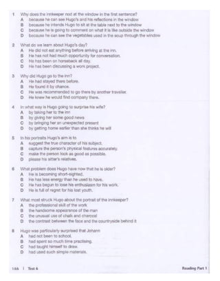 Reading Pilrt t166 I TM•
e Hugo - '*1culony """"1sod that Joii.nn
A hid no1 - to od>ool
8 llOd - "°much bme O(llcilM1g.
C hid ~ hlmMlf to draw.
o had used ouch - materlOls-
S In hi$ potUWbi Hugo's arm i:s to
A suggosr die true cnaacter ol his suo,ect.
B COJ)tt"9 the petSOn 'spnys.cal feat,... accunoto!y.
c male• '"'• - - .. good .. possible.
o -holsottor'o--.
e WlWI pi_, CIOOS Hugo ••M "OW tnot ho Is oldor1
A He la bocomiig llho<1·1igMld.
8 Ho ""5 ieM energy then he Ueod to have.
C Ho ha bogun to .,.. his1fltllusla11n '"' h<s -•
o Ho Is!IA! of ragrwt '"' hd lost youth.
7 What moo! ot!UCI< Hugo abou! the portra~ of tho lonl<eeper?
A die professional s10ll of the wort<
a h naodsome appeararce of the man
c .., uooauai useof chalk and chalooal
o IhaCCW1tn15t ~the tace ard me countrystde behind It
1 Why CIOOS lno ;,,,._ noa at tne ~·lndow In the fl111t sentlfloo?
A bec&I• hecari see H1.9>'s and has re'lecbons In the windo ...v
B bl!cauSe '- arteods Hugo to Stt at the table next to the Window
C because 1'18 iS 0011"Q to comment on Vhat it is Jikeoutside the windo•J
D becanse be can ... U.. vegetabl•used 111 U.. soup tJ11oogh the wm<low
2 Whit do wo 1Nm 110out Hugo'I day?
A He did nol • 11¥h•ng before""1vlng at tho 1rwi
8 He hU nol had O'l.lCll -1urlty lor conversat'°"
C He tm bNn an-• al day
D Ho ha_., d~ a wol1q>•o11ct.
3 Why cfod Hugo go to U.. Im?
A He had s:ayed lllGn! belon!.
B Hef0<6ldijby-
C Ho was recornlNIOded to go tl>el9 by anothor trawllar.
0 He - ho WOUid Md cempany the<e
4 In wllot wwy ll Hugo going to surl)<Mh• W•fO?
A by 14l<'lg lier to thO '""
B by gMlg lier - good newo
C by bt'• 9"Q hor anu-tod in•ont
0 by ~..t'IQ home ~ than &he th1nQ tit Wll
 