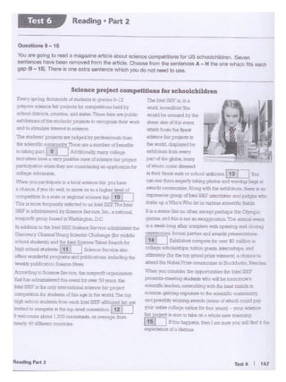THl:6 ' 167
~ - ptOjeCtB In
... -.td. dlopla'ed hy
~ !rQn-, 11··~
- dtlegk""' many
d..a:c:i o:im. W.. I
la lte ~ ~ Of 11Ct1od' ·; .11&@1 1 You
~ .-tmn. Mgltrfy ti1k~9 pb::ilm cd ~ '19 (I!
~CftWID0~1.M AJa1sgwU.,'1tJe......,...,.._ C»f•ilM
1 t wo:v~orl111HIJSE1'· rn.CJ~who
aW:::e.., •°h)t ';'ho Ii:!.In Wl10UI IONWdlc raalds
t ts Am like tJl:)Ol~r. exoeiprr•• aa• Uw-Qympjc
~ ilDd. em bJt:;>l an ex39g 'Ibo~ eYelll
• i ..... -big ~ oompl~ 1llb opnnq ll!d cbsnl.J
C&@i)X •btmaJJ)ll.116.<liU~waz:lspc I ·1•
@ D E>hili""~"""""".,, _ s:i _.,
~ wfrlriqA,IU.:l:Cllgi:vita. lMUi!d14*. ml
4;t 't {bC°J(!ltcp qt!Q.Jpria ........,,) • cb.W. I'>
maslboNotd F't1» 0:·10:1.or:is. ti lloddaotnl. aw.don
Wl:a) 'jlQU ""?WW ·1 '"op~ b l:::c! OJ"
m rng 111.id&n1t wt::i ....JI bo .....KA•OW•
.,.die-. ootworlonq- .. - =-s J'.
s::ll!IE'e.. ~ exposu!P. lO-te <WLi: ccrr'D':n:ty
IDiposdJly Wft1m9 -1~-d.s (some cf~ could pay
JOlJ:'«aw cdlege 1w·ioo br Jour ~) - ~ 91::.enee-
~ •-.rt?tO W'.eor:. wt;Al ~
~_J ~.i..,,.__,.., ,.,.,wt; lln1It ""
·-~nw.-,,.ei:lf• ~ e;rr..
•e • +iPan 2
'!be·~· pro.Jeru • p;tgcd bJ~on.llf from
1he sclw.':!:ic COmrrt.ll"::il'Y J.e:e~ A ~ af beoetl~
.. ...-~ P"' [! D A........ •l!J"""" cologtt
NCi illfela MYe n IW'y"~ WW# )tt;;:lfltlf'e '4.u projeef
~when~ IL"!) + ~ ID 8'"·rtowrsnbr
coDege lld111r:=:•t1.
l'.'h:ti Jt11J ;:;:1r1r1p&1nII: I klcl! ~lair 'YO'I t'.-·1-..
6 ~. lfl')U do 'MJlil. IOtc::Mt eeIC a bl;lior lfl'A'A~J
~m ... _..cs•~CCJOO~lll10,l J
nm JS ui n fn!qucnt.y:efe::red10• idel rn' TI-.el:ntel
ISD' lS ldttmnst(if"e1l1' ~ Serrioe.ee. .I ClflOn.l
~group~.071' e1· • • OC
In: ~boo to ~ tn1• tSiEf.Soeo:e Swvio8 ;,d::uru.~.-.: it.
D' : i OI 1rmel Young a::&.-~ ibJ ml' J'::le
adXXJIfll1~!.1)~ th-'!~ f~ '1Wc:ll to J:"Ch 6::1J
~IChool11tJdN1l.i l!.!l J~Sorvlce 1:.ao
6;; WQID,Jf!ft 1· I~ ll:d patfc4t;lN, indU! Hng tto
~ J4J.ib>!IJXIklreo;w Nt:wJ.
~ 1108<:1~Ser.-..r.:i:ia;pota: ~·bOn
CWt.111 .-dn.11.'UJ!~j lhia~b Ol8I' $) )~J:l.nl.LW
~ ISD":os:t.~ OCl.'.y lfl&billXGi!IO!!:'k:ll!IWr proyeCI
:0.t;)EOIXlfl lot !ll<ldenra a(:h!:!: ""iJI! c C".ia workL ~!Op
2-gl: 9Cho,,a -..de!U3from -=ta IDlel iSEF~ ru are
b..:ad rooompe:e at rM 1cp le II o::Jll'IW!l..cia@LJ
It!~- abou'I J.CO « -..-1~.rrorn
~ 40d.:t·~n1 e=:ims.
Science project competltlou for ochoolchllclren
l)wy~.'~I ·l.oUMDbOf•.....,1n 1il 'naitbli
pn!pU9 ·1•.!IC•fn'~bcx.rii" ·rt ... •h.._J..,., W!Qd.mer. You
~ fml:IC!&.COUlit'Q.md: .._ ""'1BMl f.t1!> "1'8 pu~lc ~bemDll:ll!ild by llo
exbbbcmot1J• 11ttdem:I' PQtl('ll lO~ tl.!'1r '»':Ir: .t.er.lUll!Ol '.1111 ewi:m,
C'd ID t'"i:ri..t!:11~lNerall ~ taeoce A'ilil±~ Cle finest
Ouhtions 9-15
You we going to reaa a magazioe article about Science compeLbons ror US sd'IOOlch.ldren. Se-.-en
sentanoeshave been•• 0tedfrom the article. Choosei'orn the .sentencesA- H tile one Whict1 fits aach
- 19-15). There• coo-. ••nt<•nce which you do..,. ,_,i to use.
Reading • Part 2Test 6
 