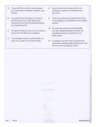 16& I fe«6
A Thoe ox•1bl1DtS.,."""' occ~ e SO. oce lairsare now being l>eld Inan
by an entouraqeof 11•lkl s. "8Chers,and
"""
IQ l'<Jl!'ber o! coun 111- al OWi
famitm. Ille wor'd.
B Th• grond flna•t of Ill llUllt and rt0•onal F ~two""''* .. consld<!recl tooe ttw
saence fairs intneUnited St.atesand most pest., c •s compelftlons 1npre-<Xlilege
l!Mwhe,. It the 1n1111n1ama1 ona1 Sc1enoe "-*'°'·and EngineeringF..,.
G For example, studeels who partocopate
c Pwtinpo IOmtday you IOO n'*f be 1•1Y'led 10 con..,. vat.. blo expwlence along wi:ll
sttend the Intel ISEF a a oon!estanl - grants, scholarsh'l)I, and
--D Thia Pf'ISlogi()ul W«'i! la llolcl ""'"'8lly In a
major city, u~ual1y 1n h Uni~~StJ:tes H Inodclt>1lh to all this there ore ~
""'-'<ing rMebngs, sight-seeing'°'"''""'
ol OO<nO,,,...,.. judgong round$.
 