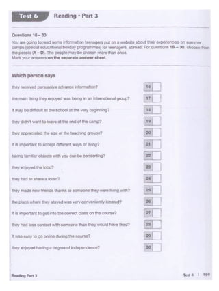 ,-... 6 I 169
II ...,.. 0<1'Y to go .,,_ dUttrlg the """""?
It .. ""1)()""'11 10g11 tr10 the - clOM ... the C<lUrM?
111• place - they Cloyed wl8 very C>C>n-uy IC>cltO<l7
they hlld'" -... 1 room1
lhoy en~ the food?
taking famb objocta w•th you CM be comlcrmg?
11 • - 10 ""-' d1fle-on1 .,.,,_of living?
tMy dodn't want to......., ll the end oC ttio camp?
tn. main tlwlg they en,oyod was ti..-og '" an roamabonal group?
Which person says
- - --------------
Questions 18 - 30
You are 01>"1Qto read some lrrlorrnabOOte~rs pr._on a website llbolJt thw expenences on summer
.,..,_ (spec>al Oducational holiday P'Qg<l!MmOS) '"' """"'Qers. abmad. For cµisuons 18 - 30. choose !ro<TI
the peol)le IA - D' The - may be ch._, more 1han eoce.
Mark your answersonthe MParateensw.rsheet.
Reading • Pan 3Test 6
 