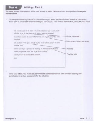Tfft.6 I 171
W1:e yOAI l•tWr ""°"1'0ft! UM gr1mmauc.allyc:orrect sentences with eocuratt spelling end
punctu.ationIn a a~ appopna~1 tor'the ibUl'l'JOn,
I tn"' ~·.,. gtJf r"Pf(Vna I/,,...,~_, im~VTYrtl lllkl1 eMtf Possfbfy
wtdtJ )«I !•W ,_ c!m IN:ill' ID ']'~ t.ftt-f" ~tJ.r' ~
/ loot fan.on! IO ,_.,fr"'"I"" _, f'l'Ktl.. lolsl
"""'
~"1pcnta Mr.1 nit ":t.t.11" d m!&cafirWrVrv.t tJ1"1 I t..atft cir~
- .. 1' for "" P-""' ..... """"' - ~ '!"" -
t ldt'l 1-.fM :iu... at tthotJl t..fhtr or mrI.WI(Jr tdt1 (WY or,.,othtr ~. been•• ...
.we~ -....:..;_::,__:,.:..:..___ ~
"" ""' - (ii. goN'"""" ,."'' .. ,.. ""'"""""" ........,....,.,,·~ tn?
1 YOIX Engllsh-spea:.ong fr.end Kim has lritlen to you ebout h1$ p'8nS to learn a musical: .nstrumont
Read pen of Kim's letter and die noces you have made. Then wnte a k!tter to Kim. USing al your notes.
You must answer U"lls QOeSuon.V/nUJyout answer 1n 120 - 150 wOfds .n an appropriMe styt.e on your
8ftlwef'ShMt.
Writing • Part 1Test 6
 