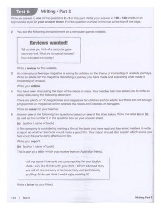 wrtte a tettw !o your •·tet1d
'Tf'YI ~ ""'.101o1,t- ~ ...~ ~ ~ ~; •._, ~ Y"- .. !:°"'lis'"
ct...fJ. 1 00~ 1:.c ~"-' .. ......, y""- ~ • "-'~ 'e<c""-"'lc~rr
_,..c .. t c:-f H-.C' ...,.ii""..,..,, '>ir.e"'•"~ +ir, ""re ,...,~lt111rly
od~. <o M )'f'k t.. ,_ Iwoi.J,1 "')"')' "CAil °"It?
........, .... 1t72 I T..t6
Yhtt1 a review tor tt'le webl!·..e.
3 Ni lni$molion.:.I hM•leO* meoaz.tne Is Mlungfor articl.. on rho tnerne of anr.,..uno ot unusual ,oumeys..
l'Mlt 1n .- IOt 1ne maq.,_ ~ o jowney yau hwo ,,_ ond ..,,iolnlng what - It
-•h-.gor unuowl.
Wlfte yo<Jt "'1lcle
• You M·vebMr dltet.dS'lflQ lhe aoiplc of tne medo r1clan. Your teacher has now 8IMd yoo to wr1t1 .,
euay dttcUll:Wlg the following •tatemll"lt
n_. oreplei1!y ol TV proQ..,,,,,,.. ono ,,.,._ lor cf>ldrwn ond lo( - but 8*e.,.. not "'°"""_.,,,...Of,,_,..wllich ·-tho,_ao</ 1171111"8'1So/ tee-Ynte an e,..y for you-teacher.
5 - one of U1e i-wlog '"" qu"""°"s basmf °"~of the •-bolow. Wnte0.. letter '81 or (b)
as -..II a;s h numl:)a'51n the questQfl box on )'OU" a,,,.... sheet.
(a) !•uttv I nameof book]
A .,._ COmc:>ar'!Y rs CO'Sldenng iii.eking a ~m of the book you have read andh8$ ~ maders to wri:te
a report on wriether the bOOk would tnake a good film. ~ repcwtsnould atso expla!n which scene you
feel >A'Oukl be partia..:arly ef'ective on Am.
Wltleyour rvpOrt.
(b) !a,_ N11110 ol book]
This is part o! • letter whk:h you recer."' from an Australian friend.
'tel vs wna:yoo tt>n cta cor.ioutargr.le
you~ weft_~ .In lta epeo.a_ ieatv.?
How• fCi)8l1 ts ll lOp1ay?
Reviews wa1tedl
2 You see the k:JAOw1noannol.W'K:er'MOt on a computer games "'~-
'Jrit• an 81'1t.wer to one of ~• QuetlM)nS 2 - 5 1n this pert. Alnta your answer '" 120- 180 words "' an
11>prcp<1a!esty<eon 'JO"' answer -l Put !he q.-uon number In the box Bl the toPof the page.
Writing • Part 2Test 6
 