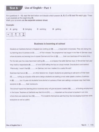 Uoto•~-·
whfie thtrw n owluUIW) ... (12)
1r1fO'(ab1e as Wiii es.,,.u.
!Mi'1101 c ork.•t~ro{Vt
8u9inM9 l'leeheel., flt on Olf'l8I'.....,.too tng!WI a:udlrill a!1tptanrq 10 ~11 l(Wne ol lhe11 btet
(7) - ~ • 1 Z +~ ........,..Cle§9I 9h.dlrtl.,. ltarttl'lfil a mail onttY pla&t.C trock9ry but'Mnau
fn fl) , two 15 )'WOid .. ....,..._ ,.._ llt21ild •bi 1' .... Of tl°M'Jlr'own Nilling a cor'1')u1er app thathetpt
they~ a f'!9c:OOOoctllllil'1 f4t
For lhtlutywtritaw,.....beetl~ pt - • ooe•••r t"1111. MlltGetmen toy&.ln November last year
"*"own bus•nnt atthe aametime
........ uo.na ,. I0(11.
d.,... 0-.. The l)"09f'9rnmt has t>.gun Intht Vear8 German ciatby leall'W'lgat>c:JJtOl>--1 • (1)
a htlld start 111 buS1ness. They are 00.ng th1a
Busineu Isbooming at school
D gettJogc~0 A go+ng
Eumple:
F<>r quesbons 1- 12.,_tho te><t belowand decode Which..,,._ (A. B. C or D) best fits each gap. Thent
Is all example at the begn*'G co:~
Marie your ariswers on the •tM•bi: •11S•• liheet.
Use of E1191ish • Part 1Test 6
 