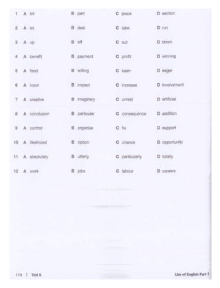 174 I M6
1 A I>! B
- C ploc:o D ooctloo
2 A lot B
- C lake D ruo
3 A up B di c out o down
4 A l)enof11 B payTnOnl c piof.t D wlon 119
5 A ,_ 8 .. lirg c kee'1 D eager
8 A
"'""' 8 impacl
c "'"""... D tnvorvtmeMt
7 A
- B ~ C uotNJ D art1flclal
8 A conclusloo 8 partcUar C oonsequence D addltjoo
8 A contrd 8~ c f1)( D IUlll)Ort
10 A l>elihood B cpdor1 C chance D oppettunoty
11 A obsol<rtely 8 t'.°")' c partK>Jlarty D totally
12 A won. B jOl)I c tabOur D caraors
 