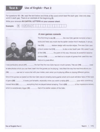 •
TMt6 I 17.S
thel otthe earlier ""11onof the Cato
''" -
-lho tec:t tNt lhl NW C.to hU nn Jn·bulll oamer1. Thi• can (1&)
·---(111
al irst ti~. -- ft point of this was. However. Its potential becaf"!le
ObYioua (11) - - we Med out• CCM.CllO of g.ames tNt used t.ti1a new
......'°vea;teffect.
Is also a rear touch pod. We weren't ksrta 10.Ch acreen OOt (14)
lhl NIW Cato gal'MI COM«MI It th.'lt n
A new games console
The ht ttq ., MYtot
For QI•• · • 13- 24, .- !hi '"' be'°* and lhllk ol 1he w<lrdwhoeh bcs1 1'13 oachgap. U•o only ono
~., -- n-11 an example a11nebeglnrung (0).
''t'ftt.e )'CU' a: cz9115 JH CAPITAL LETTEAS on your answer 1heet.
-- ---- - -
Use of English • Part 2Test 6
 